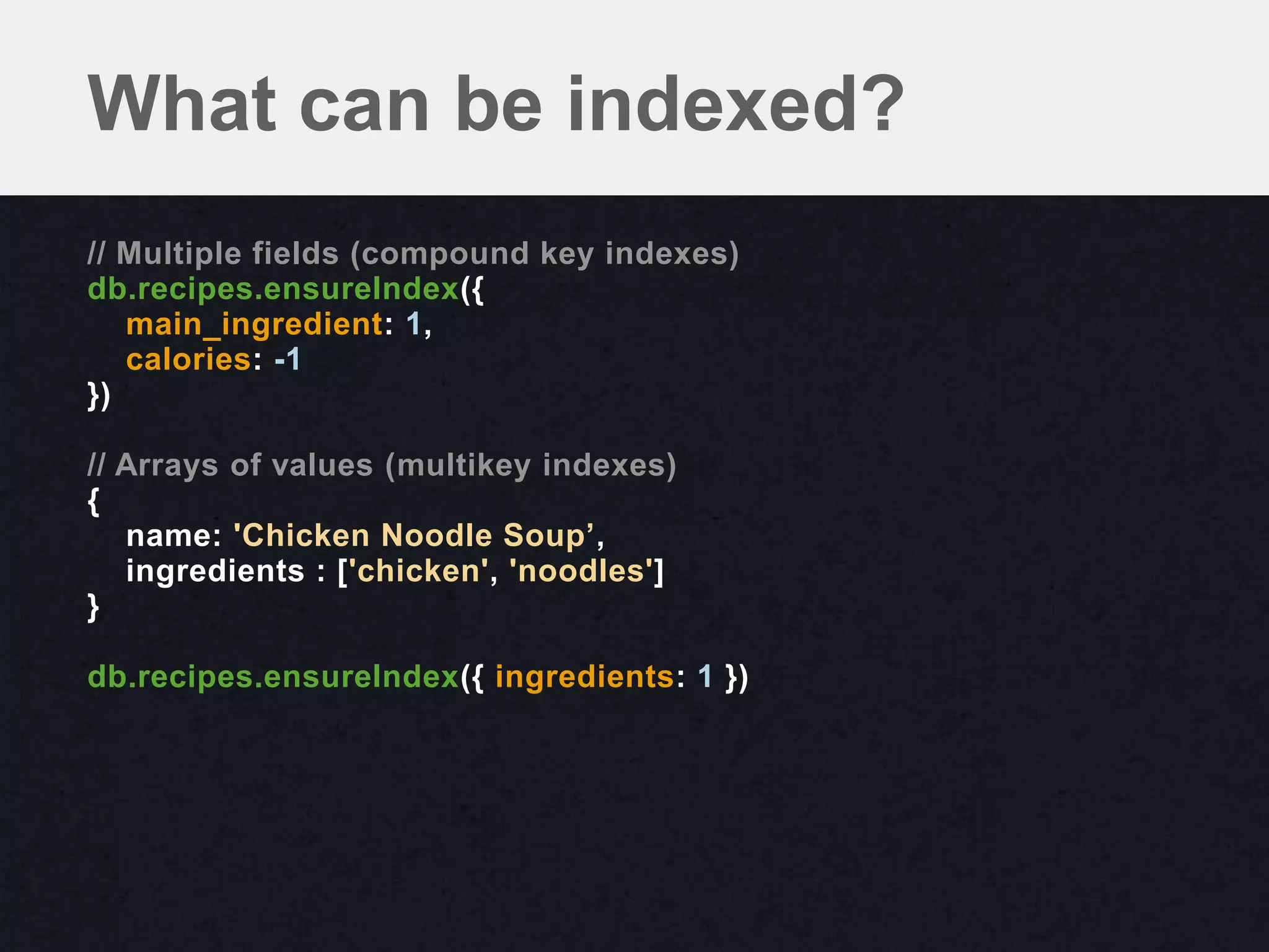 What can be indexed?
// Multiple fields (compound key indexes)
db.recipes.ensureIndex({
   main_ingredient: 1,
   calories: -1
})

// Arrays of values (multikey indexes)
{
   name: 'Chicken Noodle Soup’,
   ingredients : ['chicken', 'noodles']
}

db.recipes.ensureIndex({ ingredients: 1 })
 