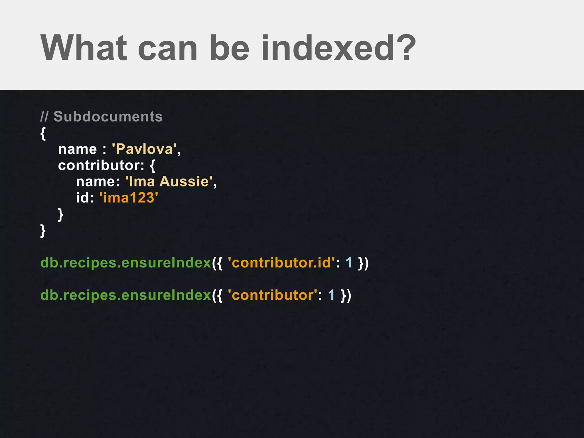 What can be indexed?
// Subdocuments
{
   name : 'Pavlova',
   contributor: {
     name: 'Ima Aussie',
     id: 'ima123'
   }
}

db.recipes.ensureIndex({ 'contributor.id': 1 })

db.recipes.ensureIndex({ 'contributor': 1 })
 