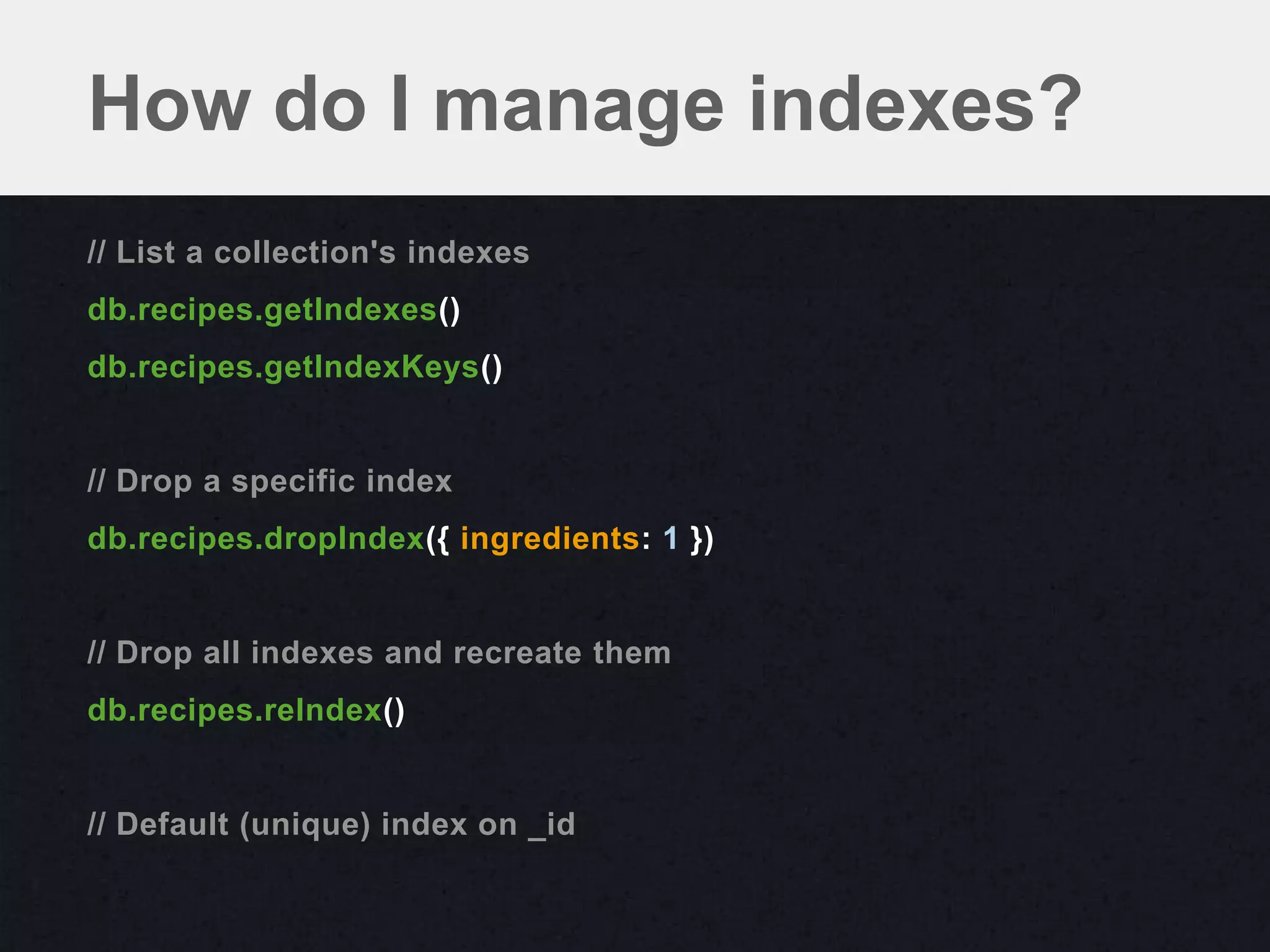 How do I manage indexes?
// List a collection's indexes
db.recipes.getIndexes()
db.recipes.getIndexKeys()


// Drop a specific index
db.recipes.dropIndex({ ingredients: 1 })


// Drop all indexes and recreate them
db.recipes.reIndex()


// Default (unique) index on _id
 