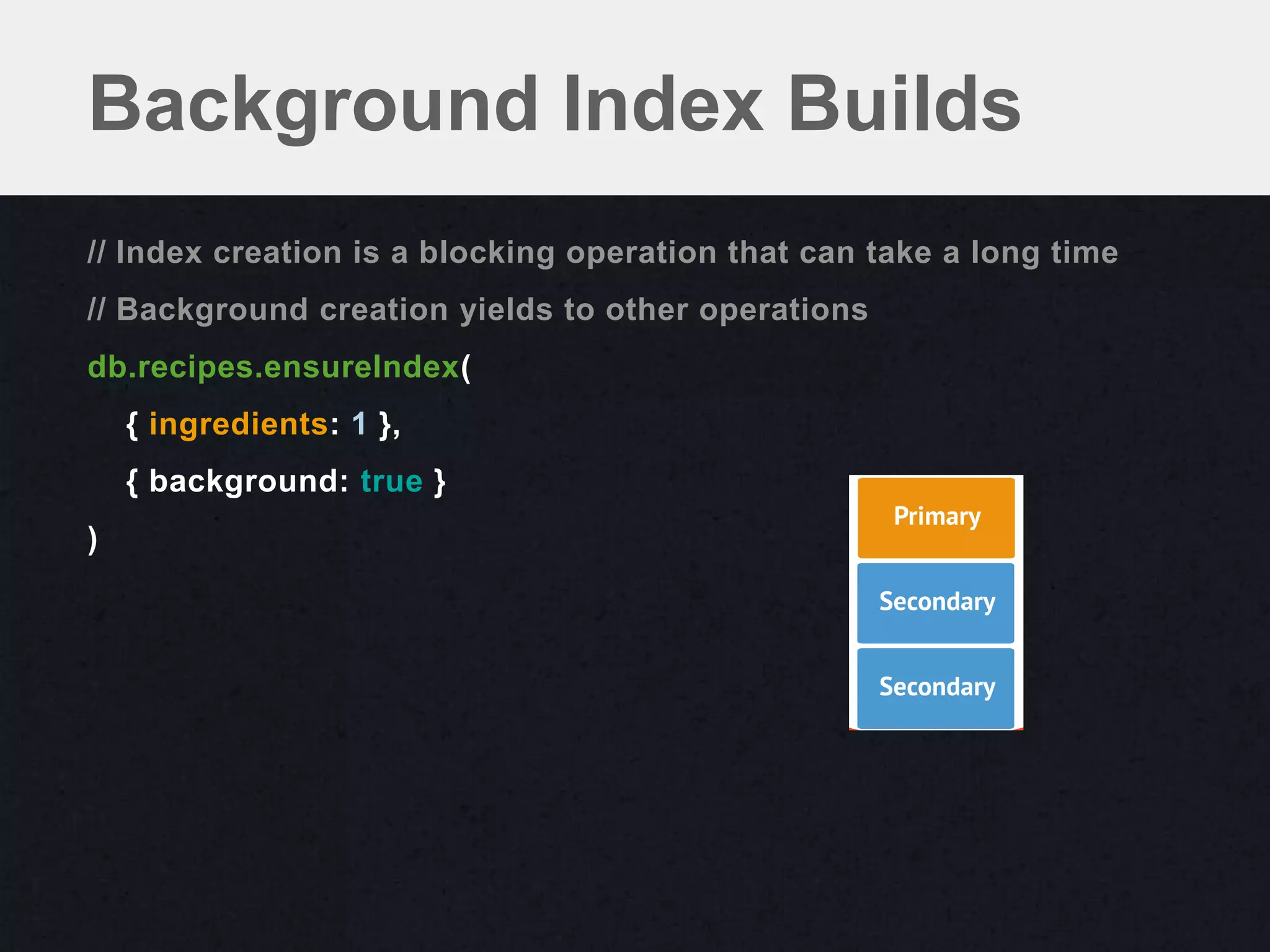 Background Index Builds
// Index creation is a blocking operation that can take a long time
// Background creation yields to other operations
db.recipes.ensureIndex(
    { ingredients: 1 },
    { background: true }
)
 