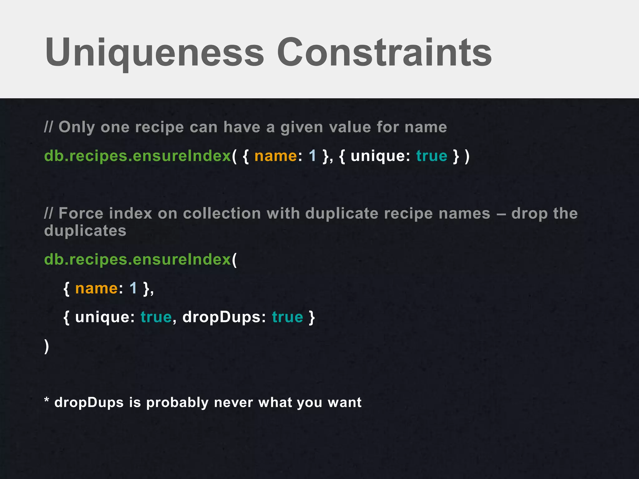 Uniqueness Constraints
// Only one recipe can have a given value for name
db.recipes.ensureIndex( { name: 1 }, { unique: true } )


// Force index on collection with duplicate recipe names – drop the
duplicates
db.recipes.ensureIndex(
    { name: 1 },
    { unique: true, dropDups: true }
)


* dropDups is probably never what you want
 