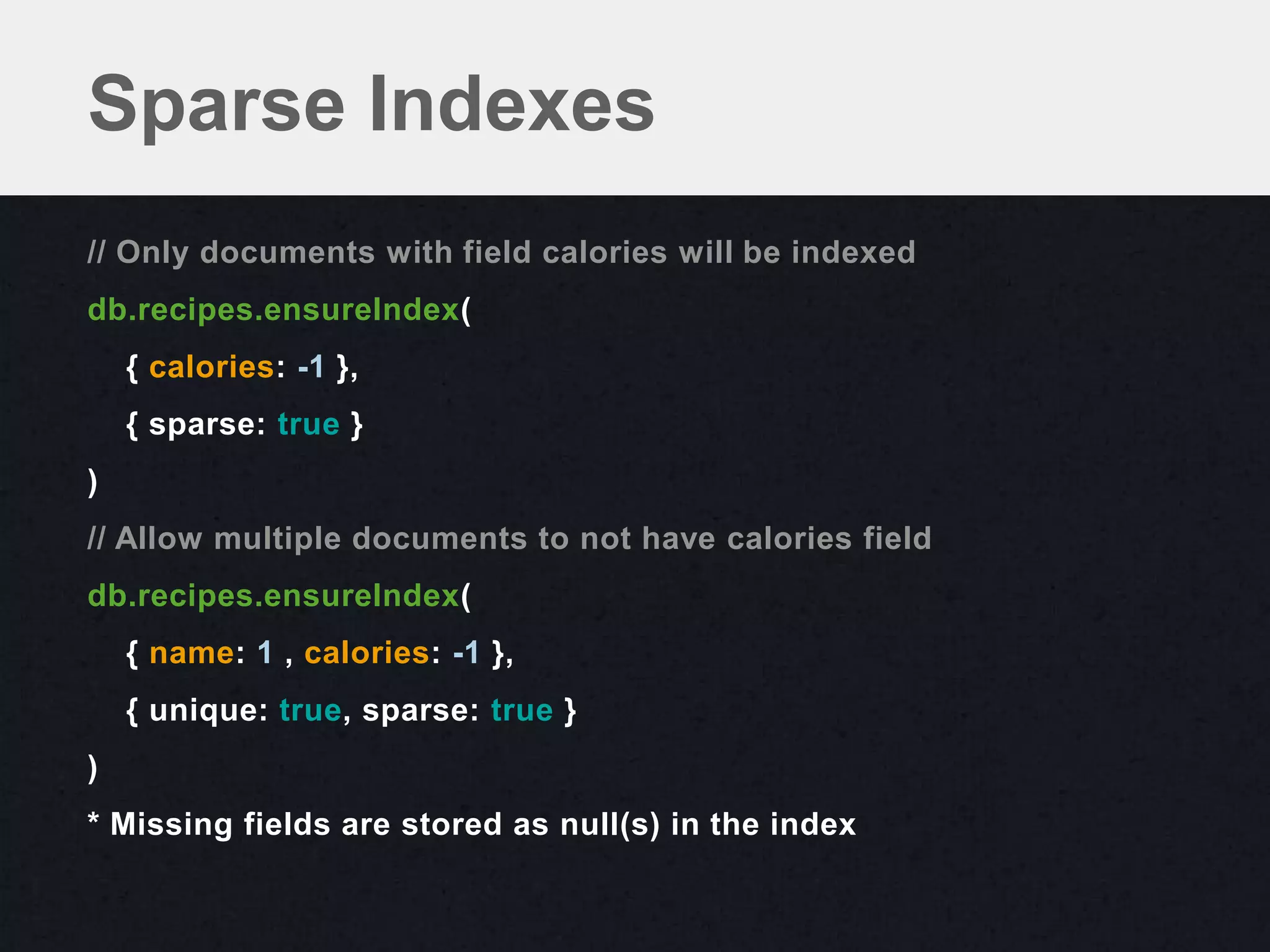 Sparse Indexes
// Only documents with field calories will be indexed
db.recipes.ensureIndex(
    { calories: -1 },
    { sparse: true }
)
// Allow multiple documents to not have calories field
db.recipes.ensureIndex(
    { name: 1 , calories: -1 },
    { unique: true, sparse: true }
)
* Missing fields are stored as null(s) in the index
 