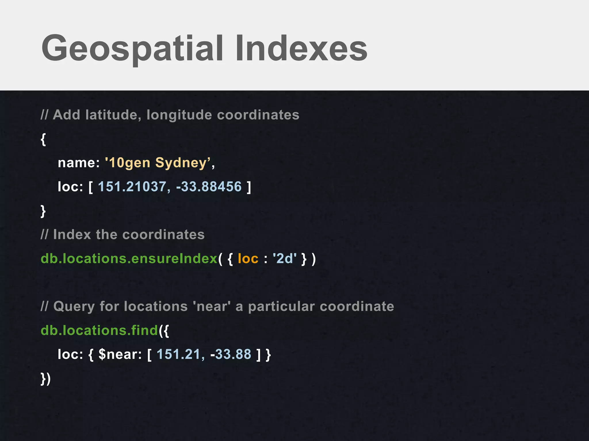 Geospatial Indexes
// Add latitude, longitude coordinates
{
     name: '10gen Sydney’,
     loc: [ 151.21037, -33.88456 ]
}
// Index the coordinates
db.locations.ensureIndex( { loc : '2d' } )


// Query for locations 'near' a particular coordinate
db.locations.find({
     loc: { $near: [ 151.21, -33.88 ] }
})
 