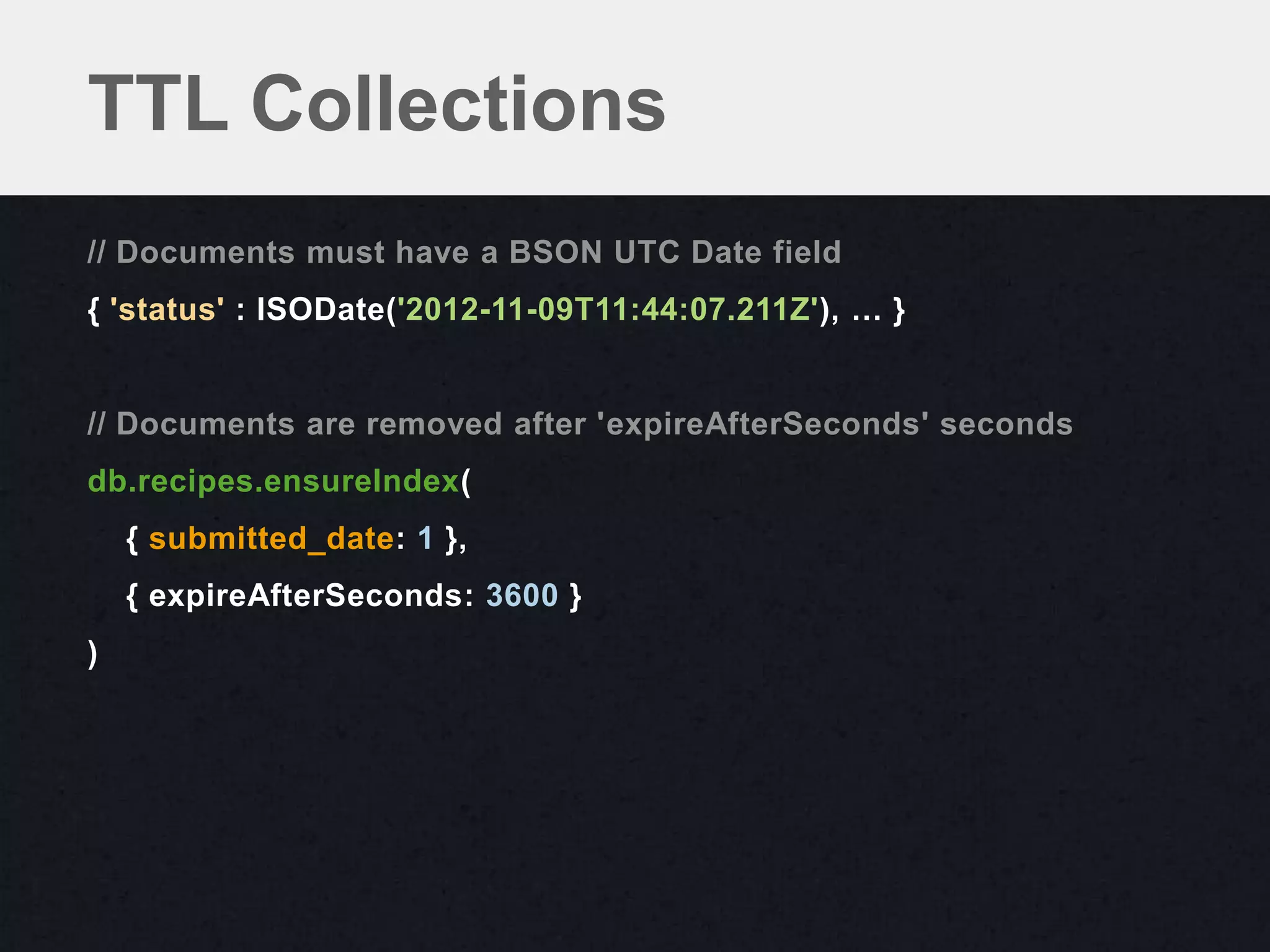 TTL Collections
// Documents must have a BSON UTC Date field
{ 'status' : ISODate('2012-11-09T11:44:07.211Z'), … }


// Documents are removed after 'expireAfterSeconds' seconds
db.recipes.ensureIndex(
    { submitted_date: 1 },
    { expireAfterSeconds: 3600 }
)
 