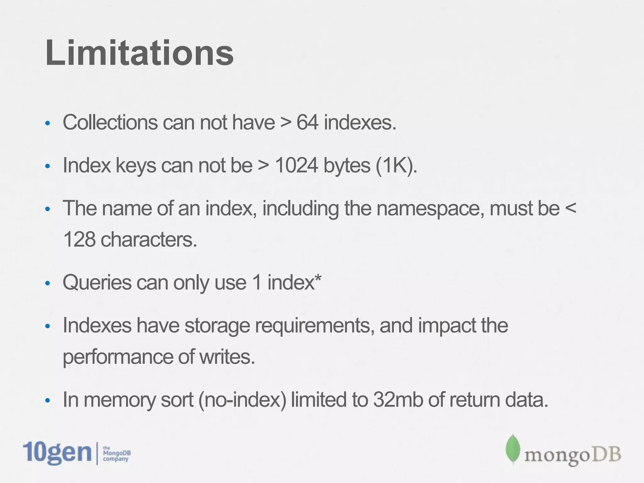 Limitations
• Collections can not have > 64 indexes.

• Index keys can not be > 1024 bytes (1K).

• The name of an index, including the namespace, must be <
  128 characters.
• Queries can only use 1 index*

• Indexes have storage requirements, and impact the
  performance of writes.
• In memory sort (no-index) limited to 32mb of return data.
 
