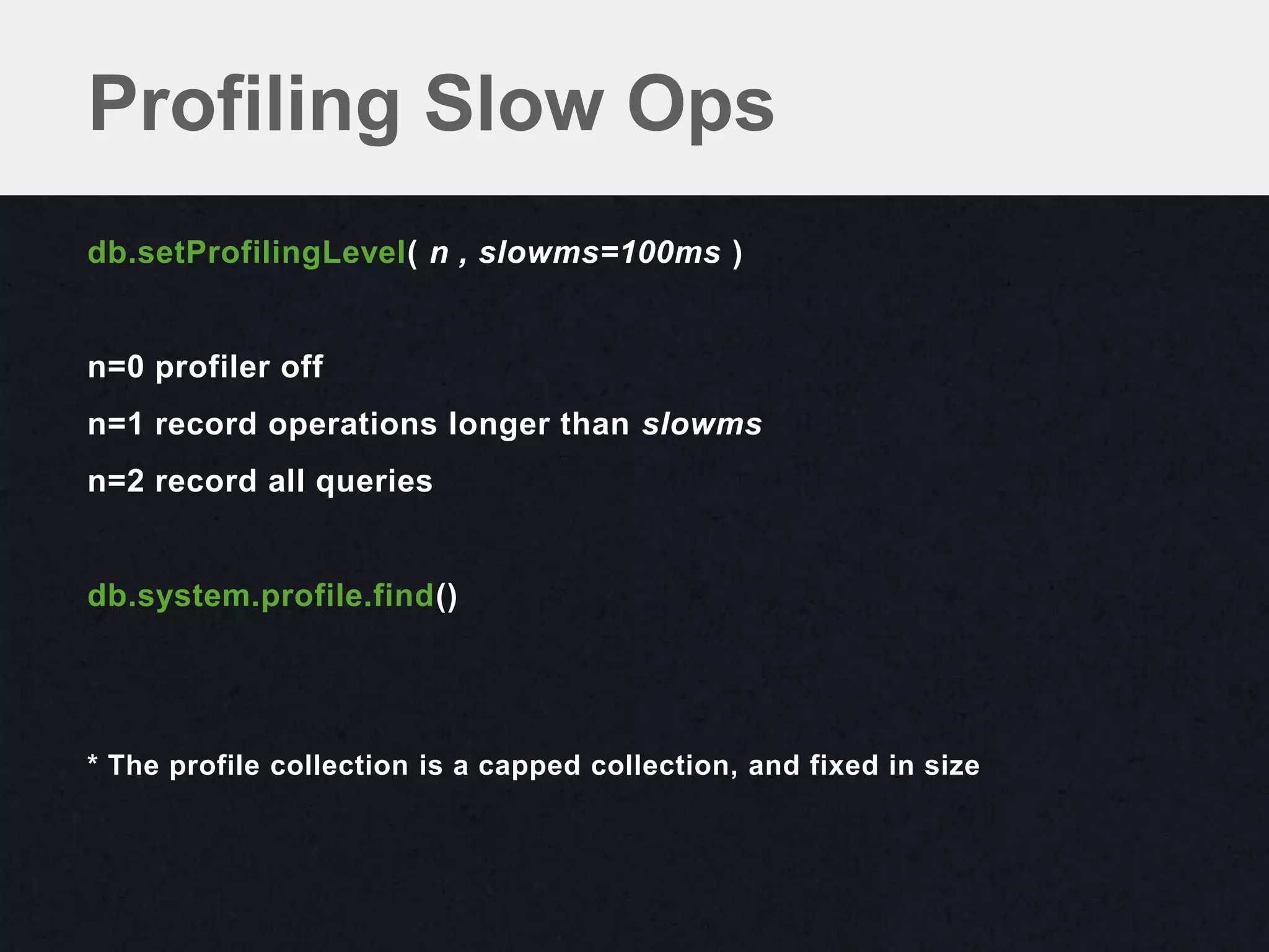 Profiling Slow Ops
db.setProfilingLevel( n , slowms=100ms )


n=0 profiler off
n=1 record operations longer than slowms
n=2 record all queries


db.system.profile.find()




* The profile collection is a capped collection, and fixed in size
 