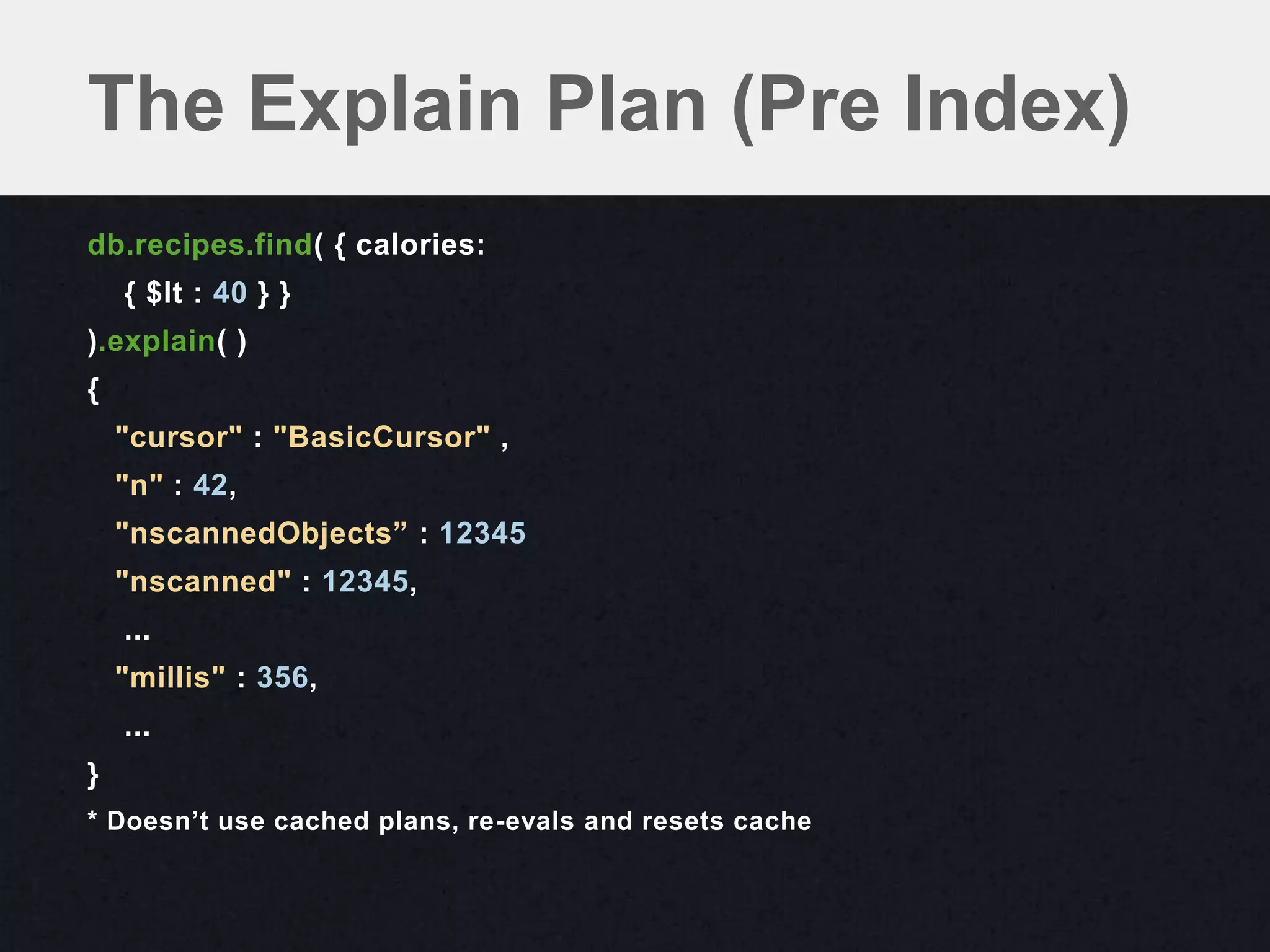 The Explain Plan (Pre Index)
db.recipes.find( { calories:
    { $lt : 40 } }
).explain( )
{
    "cursor" : "BasicCursor" ,
    "n" : 42,
    "nscannedObjects” : 12345
    "nscanned" : 12345,
    ...
    "millis" : 356,
    ...
}
* Doesn’t use cached plans, re-evals and resets cache
 