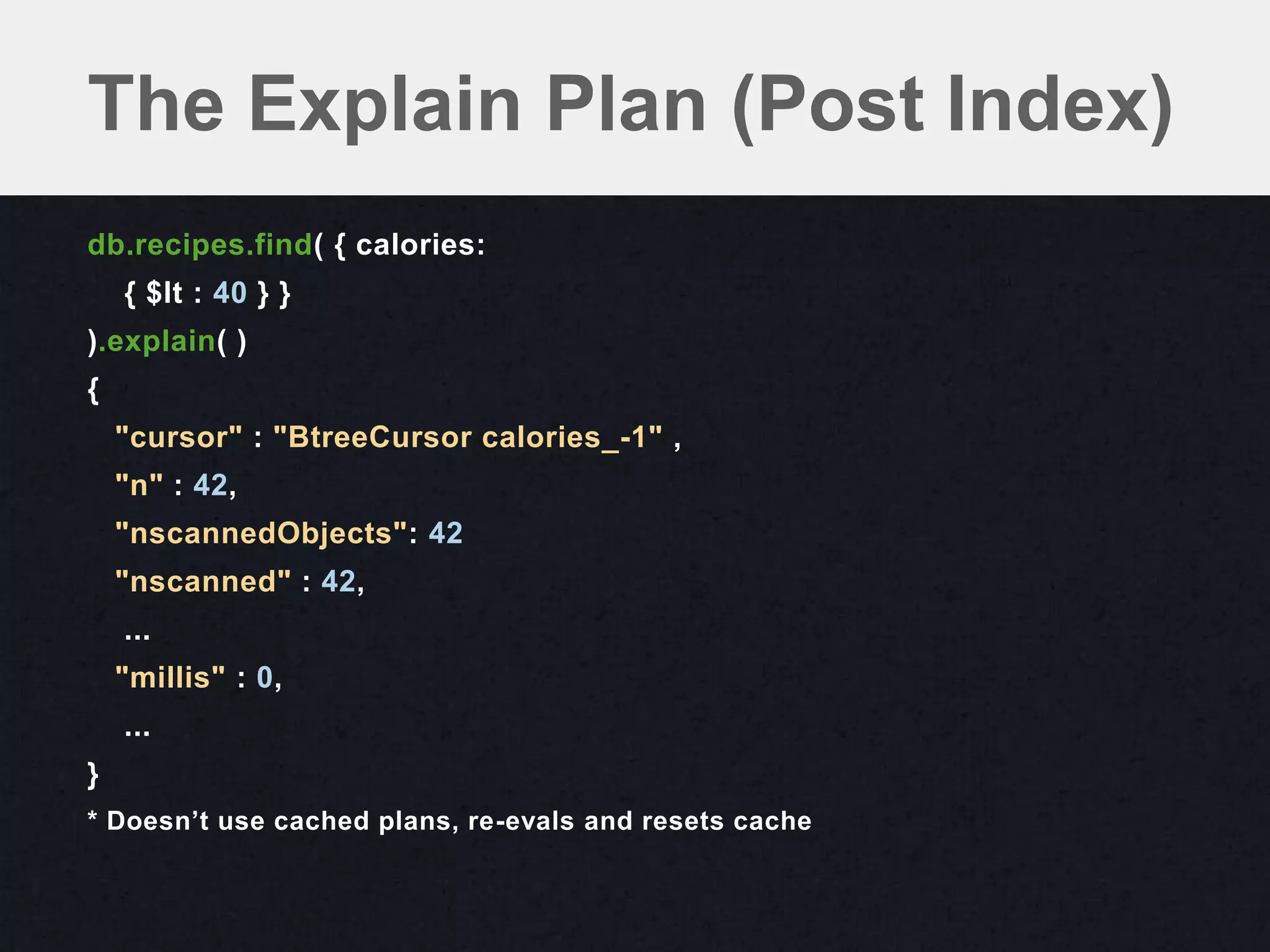 The Explain Plan (Post Index)
db.recipes.find( { calories:
    { $lt : 40 } }
).explain( )
{
    "cursor" : "BtreeCursor calories_-1" ,
    "n" : 42,
    "nscannedObjects": 42
    "nscanned" : 42,
    ...
    "millis" : 0,
    ...
}
* Doesn’t use cached plans, re-evals and resets cache
 