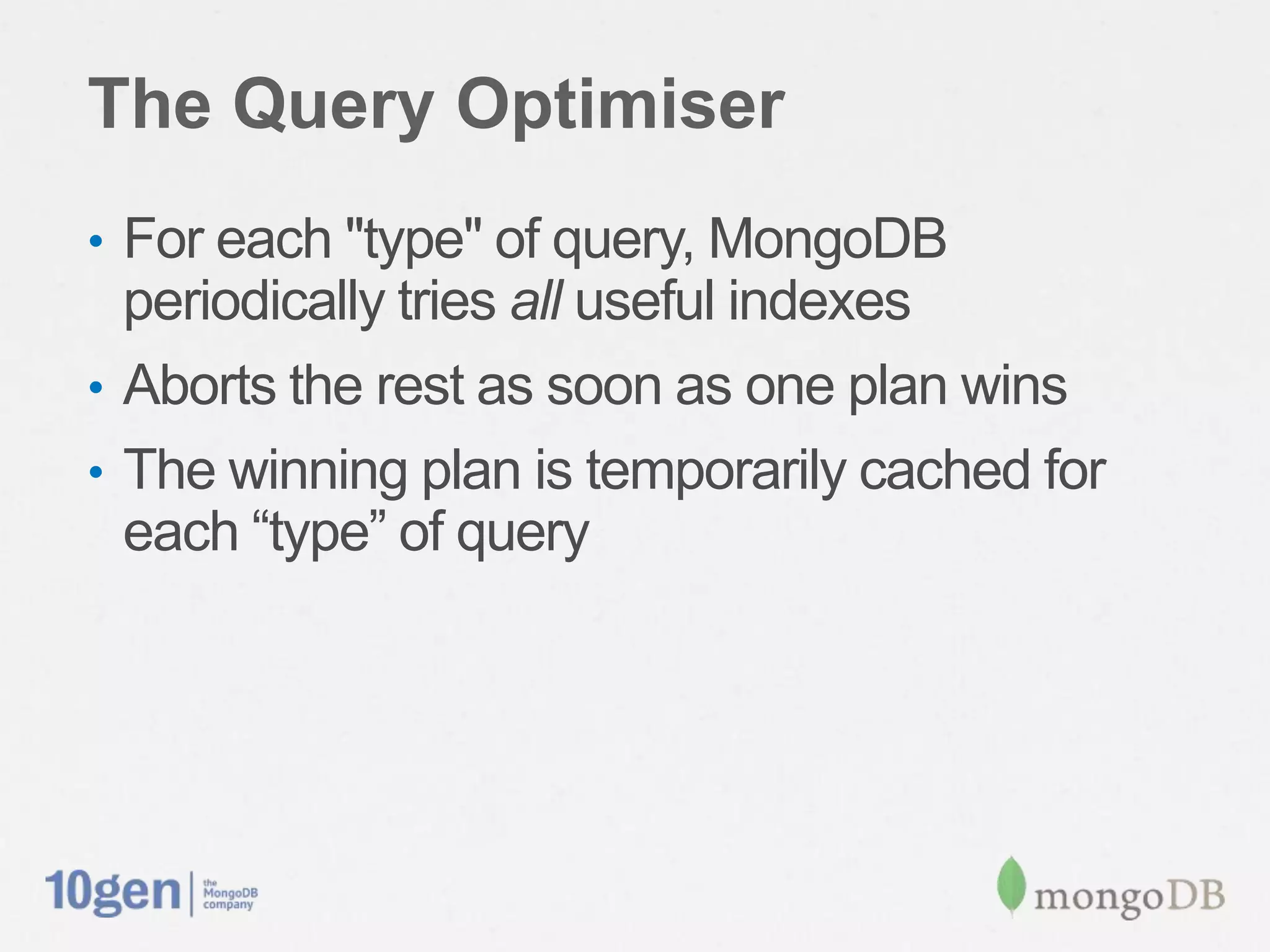 The Query Optimiser
• For each "type" of query, MongoDB
  periodically tries all useful indexes
• Aborts the rest as soon as one plan wins
• The winning plan is temporarily cached for
  each “type” of query
 