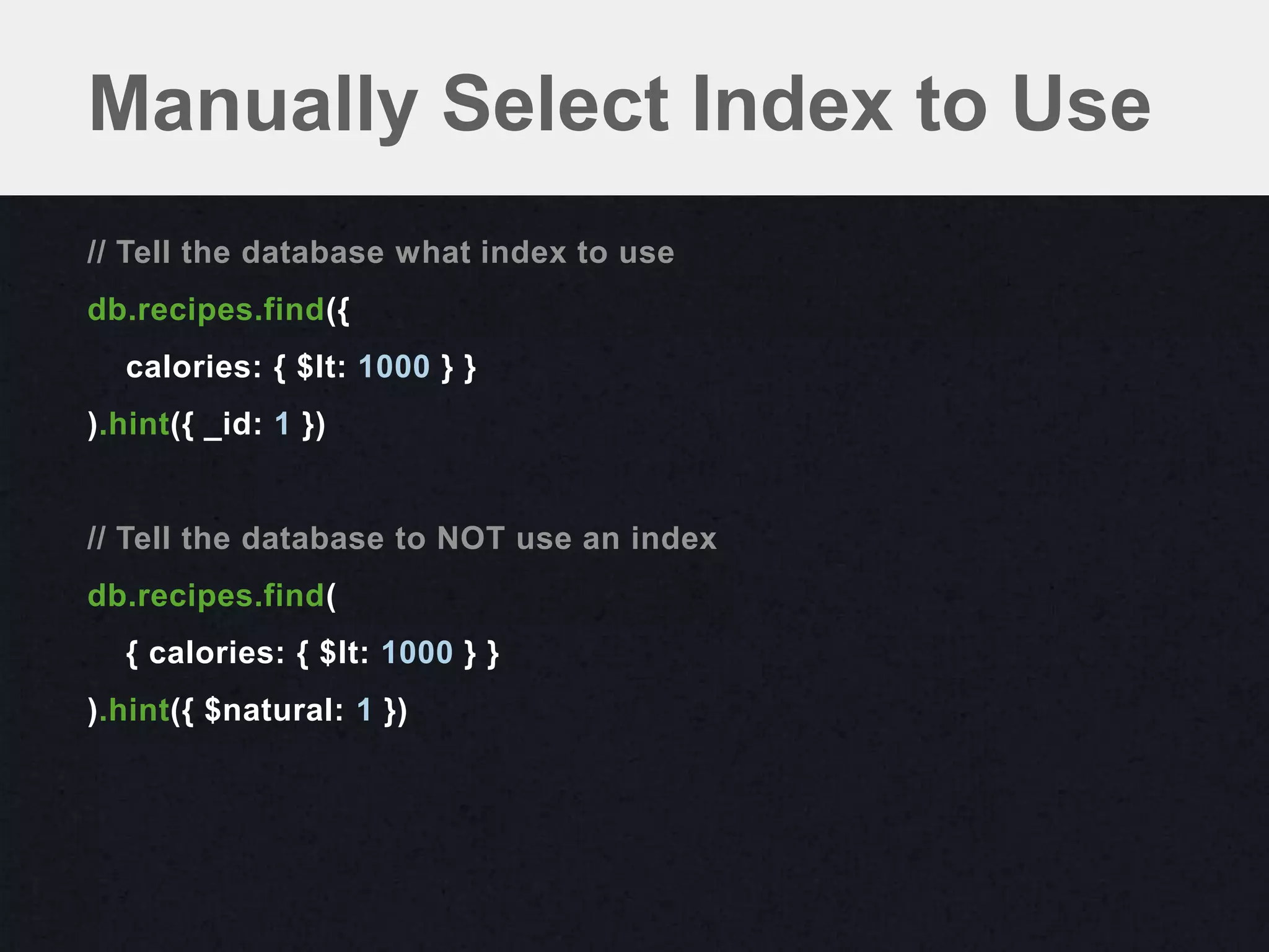 Manually Select Index to Use
// Tell the database what index to use
db.recipes.find({
  calories: { $lt: 1000 } }
).hint({ _id: 1 })


// Tell the database to NOT use an index
db.recipes.find(
  { calories: { $lt: 1000 } }
).hint({ $natural: 1 })
 