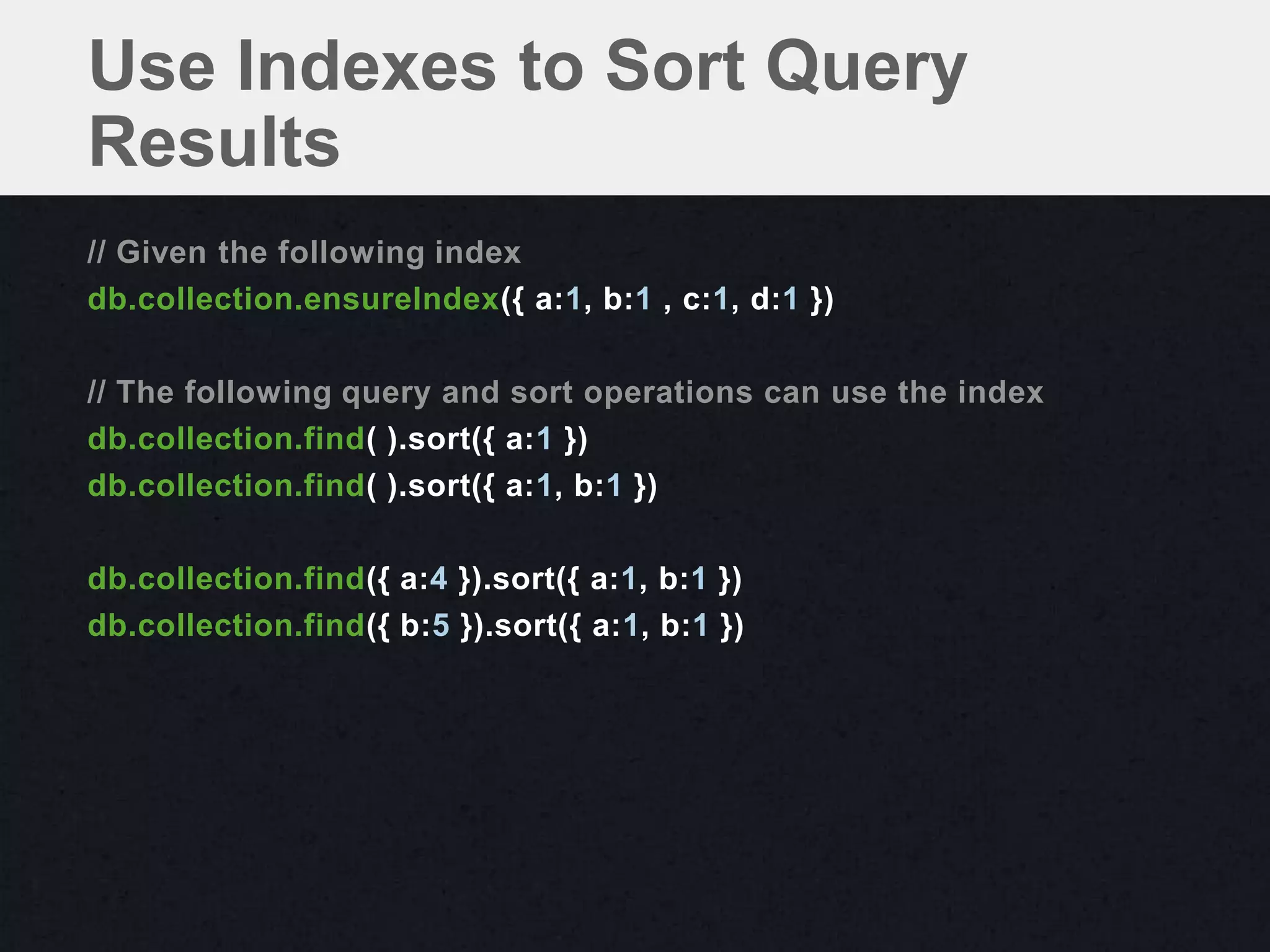 Use Indexes to Sort Query
Results
// Given the following index
db.collection.ensureIndex({ a:1, b:1 , c:1, d:1 })

// The following query and sort operations can use the index
db.collection.find( ).sort({ a:1 })
db.collection.find( ).sort({ a:1, b:1 })

db.collection.find({ a:4 }).sort({ a:1, b:1 })
db.collection.find({ b:5 }).sort({ a:1, b:1 })
 