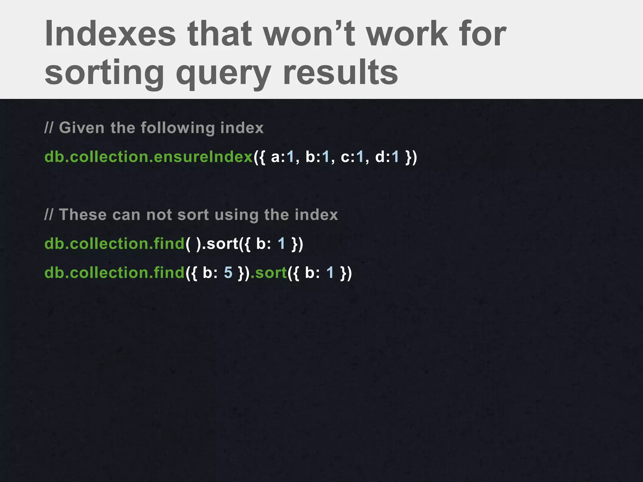 Indexes that won’t work for
sorting query results
// Given the following index
db.collection.ensureIndex({ a:1, b:1, c:1, d:1 })


// These can not sort using the index
db.collection.find( ).sort({ b: 1 })
db.collection.find({ b: 5 }).sort({ b: 1 })
 
