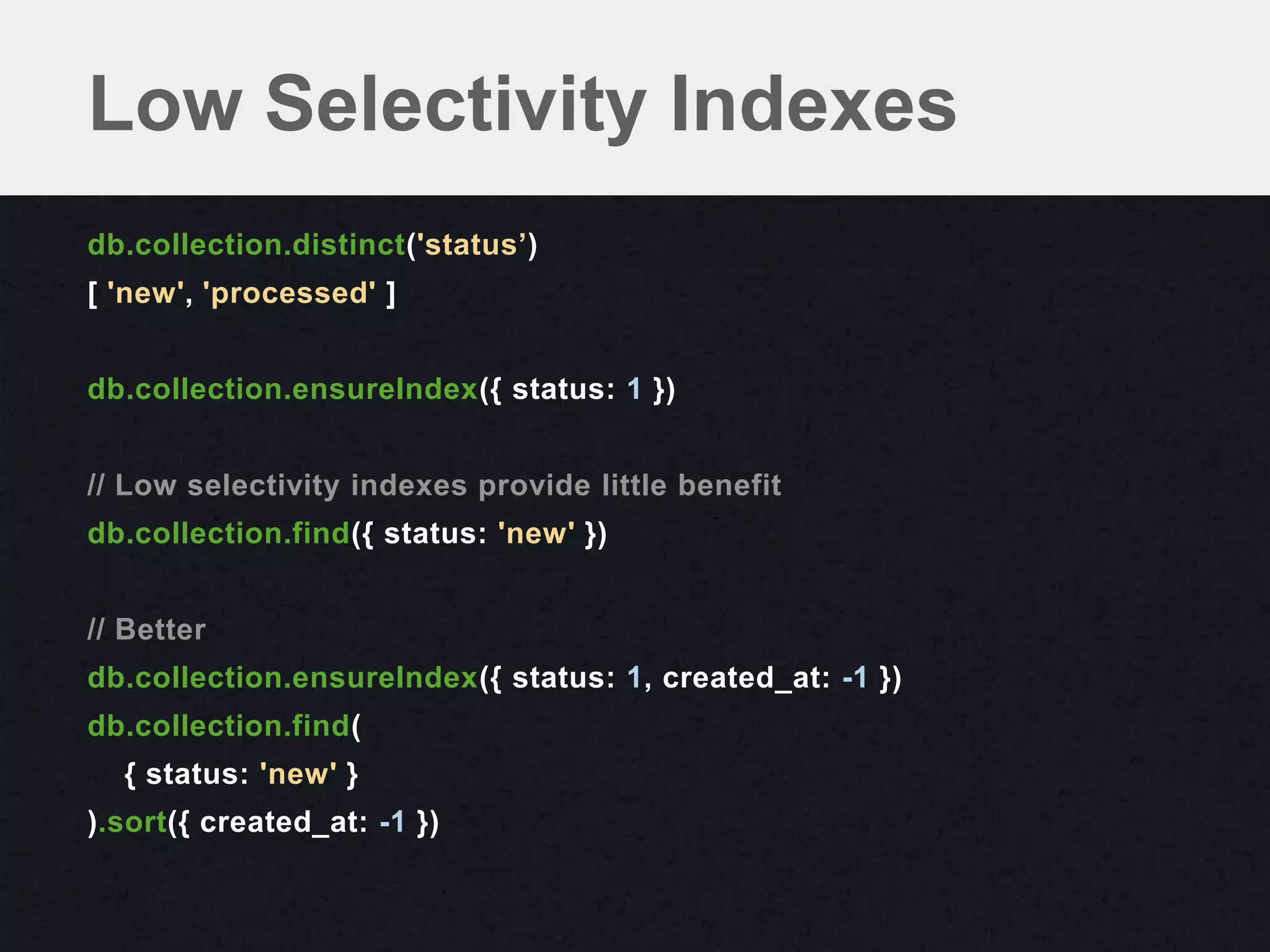 Low Selectivity Indexes
db.collection.distinct('status’)
[ 'new', 'processed' ]


db.collection.ensureIndex({ status: 1 })


// Low selectivity indexes provide little benefit
db.collection.find({ status: 'new' })


// Better
db.collection.ensureIndex({ status: 1, created_at: -1 })
db.collection.find(
  { status: 'new' }
).sort({ created_at: -1 })
 