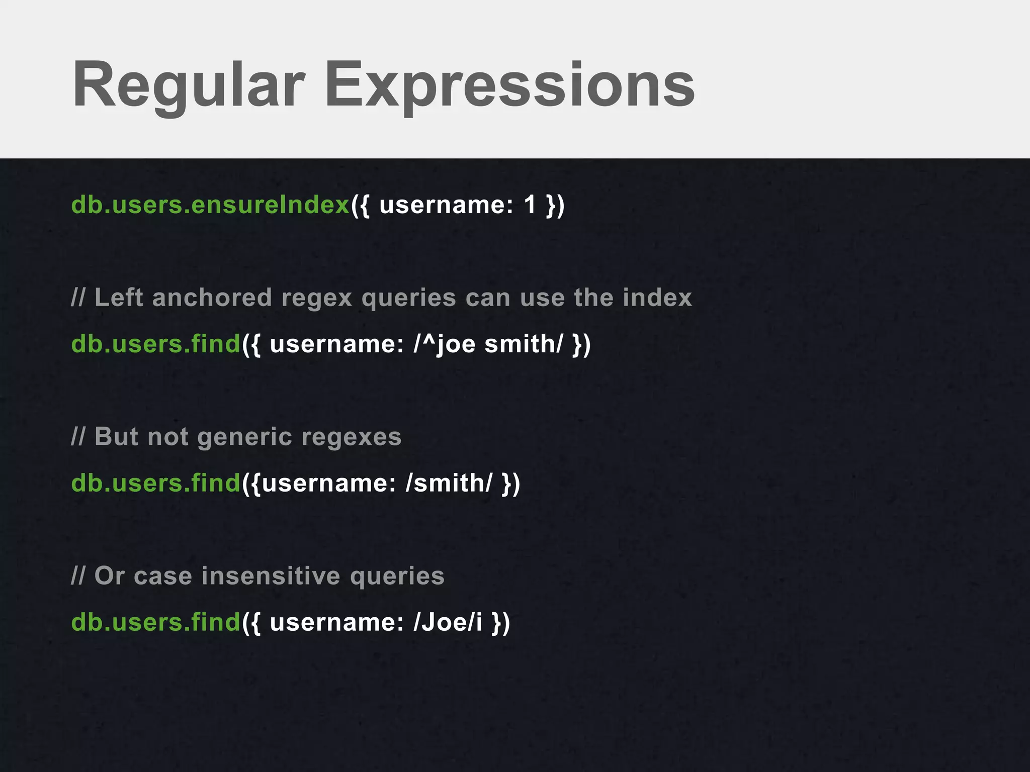 Regular Expressions
db.users.ensureIndex({ username: 1 })


// Left anchored regex queries can use the index
db.users.find({ username: /^joe smith/ })


// But not generic regexes
db.users.find({username: /smith/ })


// Or case insensitive queries
db.users.find({ username: /Joe/i })
 