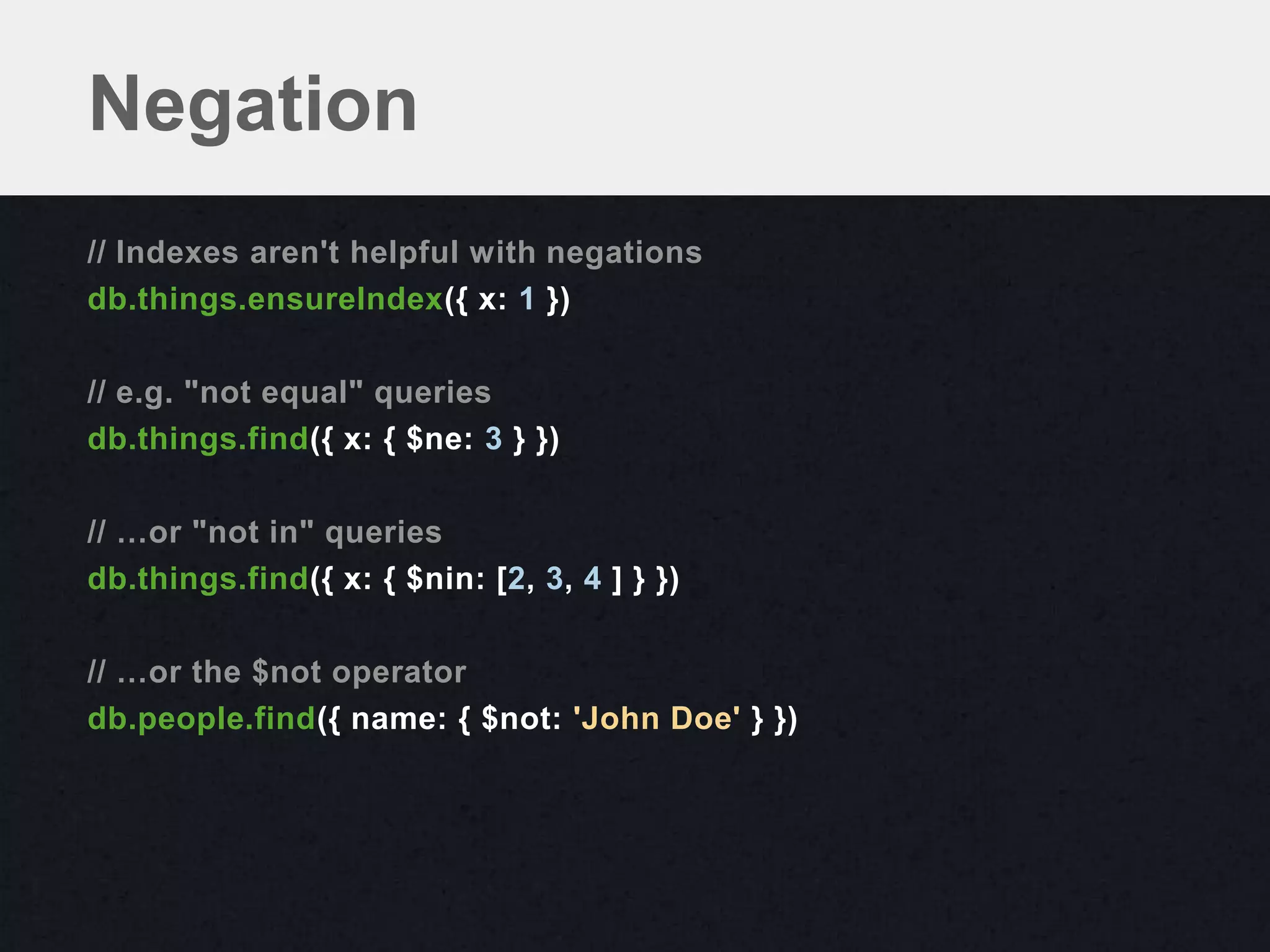 Negation
// Indexes aren't helpful with negations
db.things.ensureIndex({ x: 1 })

// e.g. "not equal" queries
db.things.find({ x: { $ne: 3 } })

// …or "not in" queries
db.things.find({ x: { $nin: [2, 3, 4 ] } })

// …or the $not operator
db.people.find({ name: { $not: 'John Doe' } })
 