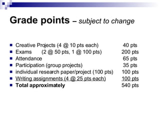 Grade points  –  subject to change Creative Projects (4 @ 10 pts each)  40 pts Exams (2 @ 50 pts, 1 @ 100 pts)  200 pts Attendance   65 pts Participation (group projects)  35 pts individual research paper/project (100 pts) 100 pts Writing assignments (4 @ 25 pts each) 100 pts Total approximately   540 pts 
