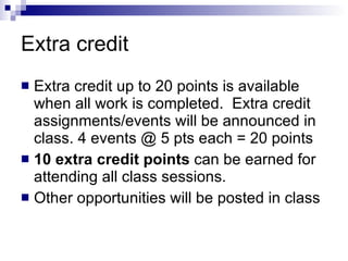 Extra credit Extra credit up to 20 points is available when all work is completed.  Extra credit assignments/events will be announced in class. 4 events @ 5 pts each = 20 points 10 extra credit points  can be earned for attending all class sessions.  Other opportunities will be posted in class 