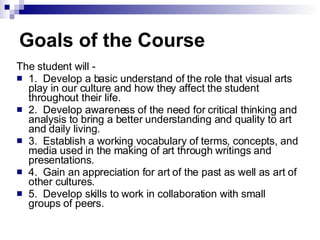 Goals of the Course The student will - 1.  Develop a basic understand of the role that visual arts play in our culture and how they affect the student throughout their life. 2.  Develop awareness of the need for critical thinking and analysis to bring a better understanding and quality to art and daily living. 3.  Establish a working vocabulary of terms, concepts, and media used in the making of art through writings and presentations. 4.  Gain an appreciation for art of the past as well as art of other cultures. 5.  Develop skills to work in collaboration with small groups of peers. 