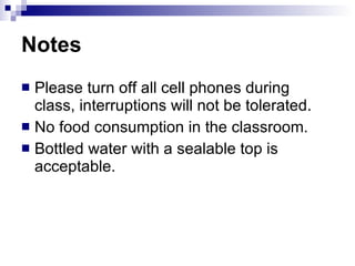 Notes  Please turn off all cell phones during class, interruptions will not be tolerated. No food consumption in the classroom.  Bottled water with a sealable top is acceptable.  