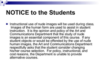 NOTICE to the Students Instructional use of nude images will be used during class.  Images of the human form are used to assist in student instruction.  It is the opinion and policy of the Art and Communications Department that the study of nude images is an essential component of this course.  If any student objects or would be offended by the use of nude human images, the Art and Communications Department respectfully asks that the student consider changing his/her course selection.  For policy, instructional, and cost reasons, the Department is unable to provide alternative courses.  