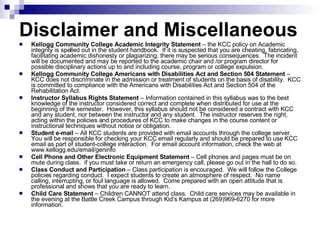 Disclaimer and Miscellaneous  Kellogg Community College Academic Integrity Statement  – the KCC policy on Academic integrity is spelled out in the student handbook.  If it is suspected that you are cheating, fabricating, facilitating academic dishonesty or plagiarizing, there may be serious consequences.  The incident will be documented and may be reported to the academic chair and /or program director for possible disciplinary actions up to and including course, program or college expulsion. Kellogg Community College Americans with Disabilities Act and Section 504 Statement  – KCC does not discriminate in the admission or treatment of students on the basis of disability.  KCC is committed to compliance with the Americans with Disabilities Act and Section 504 of the Rehabilitation Act. Instructor Syllabus Rights Statement  – Information contained in this syllabus was to the best knowledge of the instructor considered correct and complete when distributed for use at the beginning of the semester.  However, this syllabus should not be considered a contract with KCC and any student, nor between the instructor and any student.  The instructor reserves the right, acting within the policies and procedures of KCC to make changes in the course content or instructional techniques without notice or obligation.  Student e-mail  – All KCC students are provided with email accounts through the college server.  You will be responsible for checking your KCC email regularly and should be prepared to use KCC email as part of student-college interaction.  For email account information, check the web at www.kellogg.edu/email/geninfo Cell Phone and Other Electronic Equipment Statement  – Cell phones and pages must be on mute during class.  if you must take or return an emergency call, please go out in the hall to do so. Class Conduct and Participation  – Class participation is encouraged.  We will follow the College policies regarding conduct.  I expect students to create an atmosphere of respect.  No name calling, interrupting, or foul language is allowed.  Come prepared with an open attitude that is professional and shows that you are ready to learn.  Child Care Statement  – Children CANNOT attend class.  Child care services may be available in the evening at the Battle Creek Campus through Kid’s Kampus at (269)969-6270 for more information. 