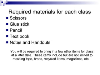 Required materials for each class Scissors Glue stick Pencil Text book Notes and Handouts You will be required to bring in a few other items for class at a later date. These items include but are not limited to masking tape, brads, recycled items, magazines, etc.  