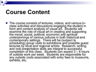 Course Content The course consists of lectures, videos, and various in-class activities and discussions engaging the student in form and content analysis of visual art.  Students will examine the role of visual art in creating and supporting the moral, social, political, economic and spiritual underpinnings of various cultures in both historical and contemporary settings.  There will be (subject to scheduling) group visits to exhibitions and possible guest lectures by local and regional artists.  Research, writing, and oral presentation skills are integral to successful completion of this class.  Students can expect 3 – 6 hours of outside work per week.  Students are responsible for any outside costs associated with entry fees to museums, exhibits, etc .   