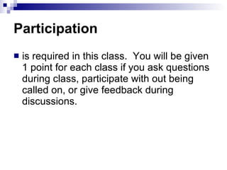 Participation is required in this class.  You will be given 1 point for each class if you ask questions during class, participate with out being called on, or give feedback during discussions.  