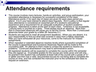 Attendance requirements   This course involves many lectures, hands-on activities, and group participation, your consistent attendance is necessary for successful completion of the class.  Attendance points (1 for each day of class) are given for each class period you attend.  It is in your best interest to attend class regularly.  KCC’s policy is that regular class attendance is considered an essential part of a student’s educational experience and a requirement for an adequate evaluation of student academic progress.  Attendance is taken at the start of each class.  Tardiness is not acceptable.  Leaving early is counted as a tardy.  Three tardies equal an absence.  More than then 6 unexcused absences will cause you to fail the course.  More than 3 unexcused absences lower your grade by a letter (B- becomes C-). Students are required to meet all assignment deadlines.  When you are absent, it is your responsibility to find out what was covered in class from a fellow classmate.  After you have exhausted all your resources, come to the instructor for missed assignments.  When repeated or extended absence reaches levels where successful completion of the course is jeopardized and Excessive Absences Report will be made to the counseling staff.  An attempt is them made to contact the student to resolve any problems.  Continued absenteeism may lead to administrative action. All registered students will be expected to complete the course within the semester they are signed up.  Incomplete grades for the course are rarely given and will only be granted if the student has completed at least half of the course with a grade of “C” or getter and then has a valid, documented excuse for not being able to complete the course on time, and has contacted the instructor prior to the scheduled last class to request an extension.  