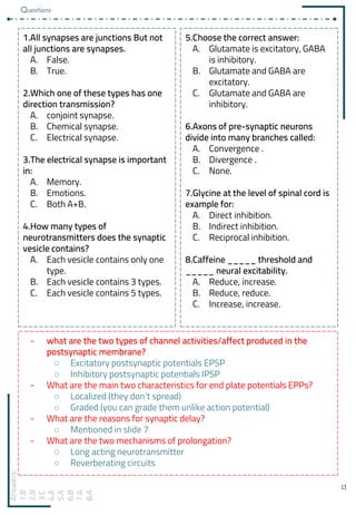 13
1.All synapses are junctions But not
all junctions are synapses.
A. False.
B. True.
2.Which one of these types has one
direction transmission?
A. conjoint synapse.
B. Chemical synapse.
C. Electrical synapse.
3.The electrical synapse is important
in:
A. Memory.
B. Emotions.
C. Both A+B.
4.How many types of
neurotransmitters does the synaptic
vesicle contains?
A. Each vesicle contains only one
type.
B. Each vesicle contains 3 types.
C. Each vesicle contains 5 types.
5.Choose the correct answer:
A. Glutamate is excitatory, GABA
is inhibitory.
B. Glutamate and GABA are
excitatory.
C. Glutamate and GABA are
inhibitory.
6.Axons of pre-synaptic neurons
divide into many branches called:
A. Convergence .
B. Divergence .
C. None.
7.Glycine at the level of spinal cord is
example for:
A. Direct inhibition.
B. Indirect inhibition.
C. Reciprocal inhibition.
8.Caffeine _____ threshold and
_____ neural excitability.
A. Reduce, increase.
B. Reduce, reduce.
C. Increase, increase.
Answers:
1.B
2.B
3.C
4.A
5.A
6.B
7.A
8.A
- what are the two types of channel activities/affect produced in the
postsynaptic membrane?
○ Excitatory postsynaptic potentials EPSP
○ Inhibitory postsynaptic potentials IPSP
- What are the main two characteristics for end plate potentials EPPs?
○ Localized (they don’t spread)
○ Graded (you can grade them unlike action potential)
- What are the reasons for synaptic delay?
○ Mentioned in slide 7
- What are the two mechanisms of prolongation?
○ Long acting neurotransmitter
○ Reverberating circuits
Questions
 