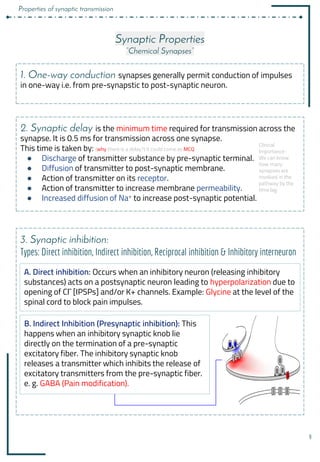 9
Synaptic Properties
“Chemical Synapses”
1. One-way conduction synapses generally permit conduction of impulses
in one-way i.e. from pre-synapstic to post-synaptic neuron.
2. Synaptic delay is the minimum time required for transmission across the
synapse. It is 0.5 ms for transmission across one synapse.
This time is taken by: (why there is a delay?) it could come as MCQ
● Discharge of transmitter substance by pre-synaptic terminal.
● Diffusion of transmitter to post-synaptic membrane.
● Action of transmitter on its receptor.
● Action of transmitter to increase membrane permeability.
● Increased diffusion of Na+ to increase post-synaptic potential.
3. Synaptic inhibition:
Types: Direct inhibition, Indirect inhibition, Reciprocal inhibition & Inhibitory interneuron
B. Indirect Inhibition (Presynaptic inhibition): This
happens when an inhibitory synaptic knob lie
directly on the termination of a pre-synaptic
excitatory fiber. The inhibitory synaptic knob
releases a transmitter which inhibits the release of
excitatory transmitters from the pre-synaptic fiber.
e. g. GABA (Pain modification).
A. Direct inhibition: Occurs when an inhibitory neuron (releasing inhibitory
substances) acts on a postsynaptic neuron leading to hyperpolarization due to
openingَofَCl¯َ[IPSPs]َand/orَK+َchannels.َExample:َGlycine at the level of the
spinal cord to block pain impulses.
Clinical
Importance :
We can know
how many
synapses are
involved in the
pathway by the
time lag.
Properties of synaptic transmission
 