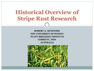 ROBERT A. MCINTOSH THE UNIVERSITY OF SYDNEY PLANT BREEDING INSTITUTE COBBITTY, NSW AUSTRALIA Historical Overview of Stripe Rust Research 