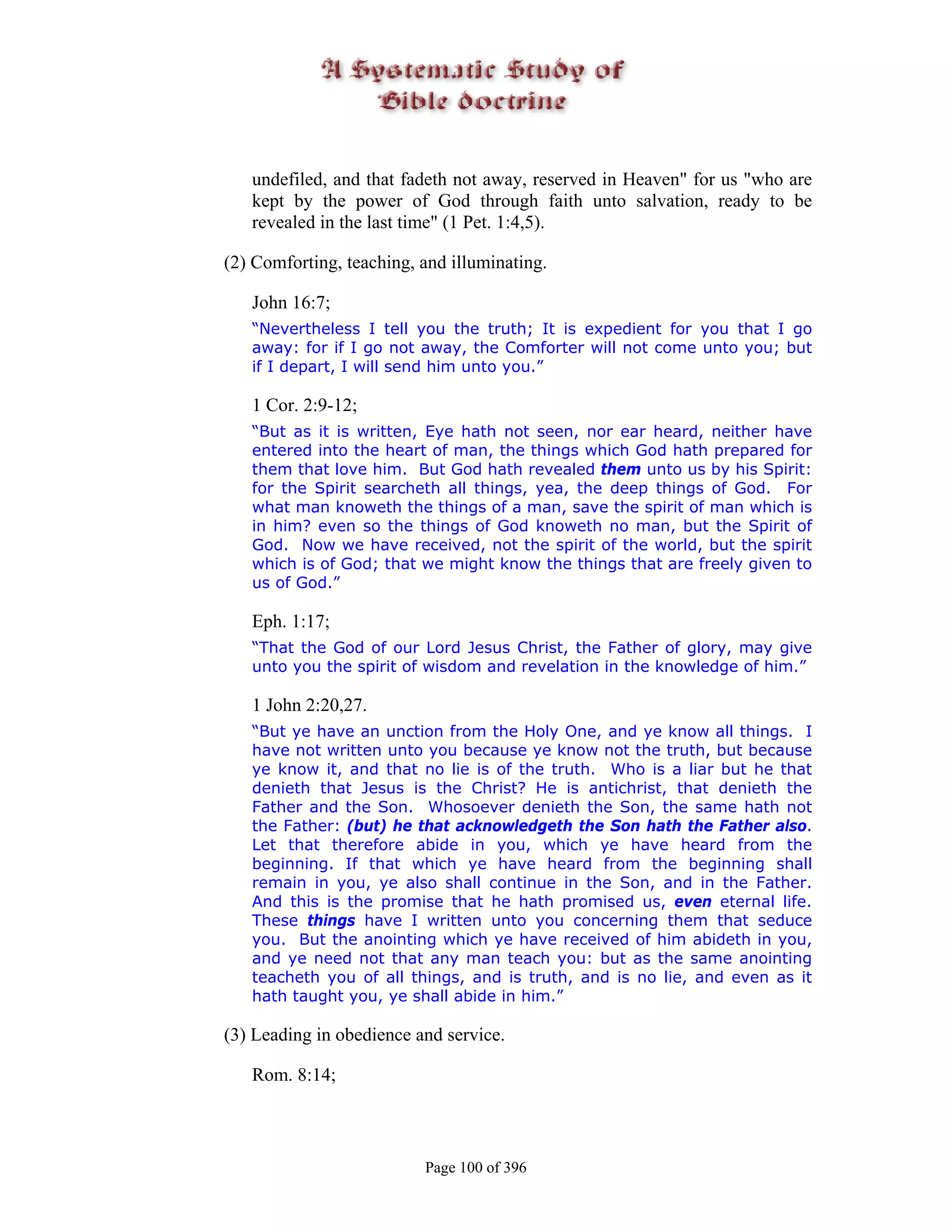 undefiled, and that fadeth not away, reserved in Heaven" for us "who are
   kept by the power of God through faith unto salvation, ready to be
   revealed in the last time" (1 Pet. 1:4,5).

(2) Comforting, teaching, and illuminating.

   John 16:7;
   “Nevertheless I tell you the truth; It is expedient for you that I go
   away: for if I go not away, the Comforter will not come unto you; but
   if I depart, I will send him unto you.”

   1 Cor. 2:9-12;
   “But as it is written, Eye hath not seen, nor ear heard, neither have
   entered into the heart of man, the things which God hath prepared for
   them that love him. But God hath revealed them unto us by his Spirit:
   for the Spirit searcheth all things, yea, the deep things of God. For
   what man knoweth the things of a man, save the spirit of man which is
   in him? even so the things of God knoweth no man, but the Spirit of
   God. Now we have received, not the spirit of the world, but the spirit
   which is of God; that we might know the things that are freely given to
   us of God.”

   Eph. 1:17;
   “That the God of our Lord Jesus Christ, the Father of glory, may give
   unto you the spirit of wisdom and revelation in the knowledge of him.”

   1 John 2:20,27.
   “But ye have an unction from the Holy One, and ye know all things. I
   have not written unto you because ye know not the truth, but because
   ye know it, and that no lie is of the truth. Who is a liar but he that
   denieth that Jesus is the Christ? He is antichrist, that denieth the
   Father and the Son. Whosoever denieth the Son, the same hath not
   the Father: (but) he that acknowledgeth the Son hath the Father also.
   Let that therefore abide in you, which ye have heard from the
   beginning. If that which ye have heard from the beginning shall
   remain in you, ye also shall continue in the Son, and in the Father.
   And this is the promise that he hath promised us, even eternal life.
   These things have I written unto you concerning them that seduce
   you. But the anointing which ye have received of him abideth in you,
   and ye need not that any man teach you: but as the same anointing
   teacheth you of all things, and is truth, and is no lie, and even as it
   hath taught you, ye shall abide in him.”

(3) Leading in obedience and service.

   Rom. 8:14;



                          Page 100 of 396
 
