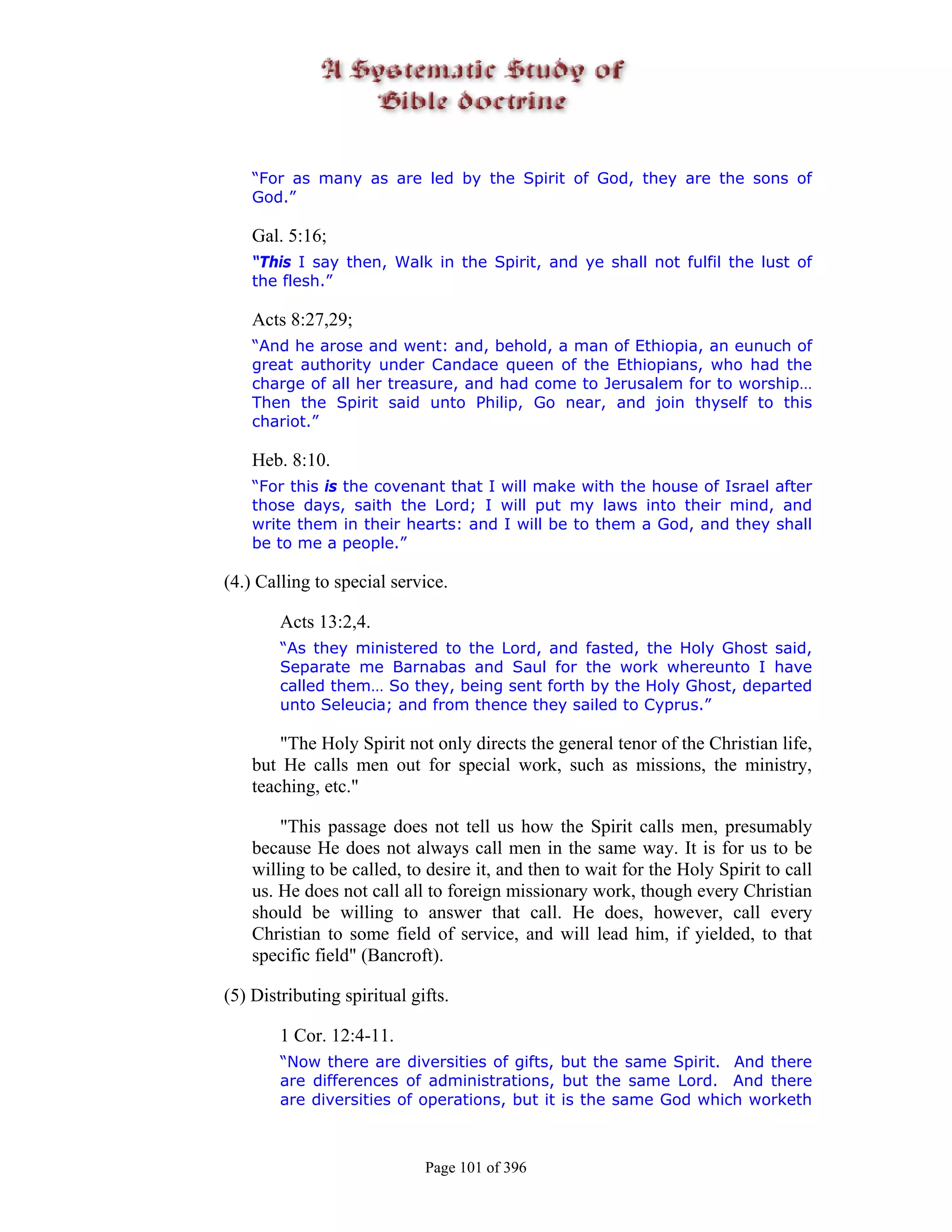 “For as many as are led by the Spirit of God, they are the sons of
    God.”

    Gal. 5:16;
    “This I say then, Walk in the Spirit, and ye shall not fulfil the lust of
    the flesh.”

    Acts 8:27,29;
    “And he arose and went: and, behold, a man of Ethiopia, an eunuch of
    great authority under Candace queen of the Ethiopians, who had the
    charge of all her treasure, and had come to Jerusalem for to worship…
    Then the Spirit said unto Philip, Go near, and join thyself to this
    chariot.”

    Heb. 8:10.
    “For this is the covenant that I will make with the house of Israel after
    those days, saith the Lord; I will put my laws into their mind, and
    write them in their hearts: and I will be to them a God, and they shall
    be to me a people.”

(4.) Calling to special service.

        Acts 13:2,4.
        “As they ministered to the Lord, and fasted, the Holy Ghost said,
        Separate me Barnabas and Saul for the work whereunto I have
        called them… So they, being sent forth by the Holy Ghost, departed
        unto Seleucia; and from thence they sailed to Cyprus.”

        "The Holy Spirit not only directs the general tenor of the Christian life,
    but He calls men out for special work, such as missions, the ministry,
    teaching, etc."

        "This passage does not tell us how the Spirit calls men, presumably
    because He does not always call men in the same way. It is for us to be
    willing to be called, to desire it, and then to wait for the Holy Spirit to call
    us. He does not call all to foreign missionary work, though every Christian
    should be willing to answer that call. He does, however, call every
    Christian to some field of service, and will lead him, if yielded, to that
    specific field" (Bancroft).

(5) Distributing spiritual gifts.

        1 Cor. 12:4-11.
        “Now there are diversities of gifts, but the same Spirit. And there
        are differences of administrations, but the same Lord. And there
        are diversities of operations, but it is the same God which worketh



                             Page 101 of 396
 