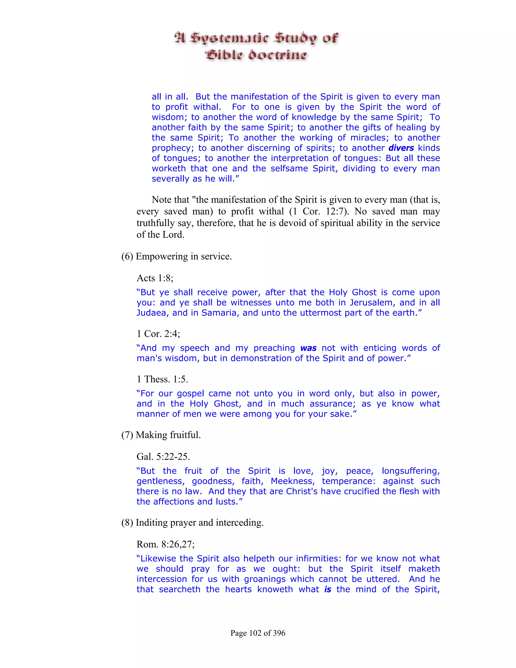 all in all. But the manifestation of the Spirit is given to every man
       to profit withal. For to one is given by the Spirit the word of
       wisdom; to another the word of knowledge by the same Spirit; To
       another faith by the same Spirit; to another the gifts of healing by
       the same Spirit; To another the working of miracles; to another
       prophecy; to another discerning of spirits; to another divers kinds
       of tongues; to another the interpretation of tongues: But all these
       worketh that one and the selfsame Spirit, dividing to every man
       severally as he will.”

       Note that "the manifestation of the Spirit is given to every man (that is,
   every saved man) to profit withal (1 Cor. 12:7). No saved man may
   truthfully say, therefore, that he is devoid of spiritual ability in the service
   of the Lord.

(6) Empowering in service.

   Acts 1:8;
   “But ye shall receive power, after that the Holy Ghost is come upon
   you: and ye shall be witnesses unto me both in Jerusalem, and in all
   Judaea, and in Samaria, and unto the uttermost part of the earth.”

   1 Cor. 2:4;
   “And my speech and my preaching was not with enticing words of
   man's wisdom, but in demonstration of the Spirit and of power.”

   1 Thess. 1:5.
   “For our gospel came not unto you in word only, but also in power,
   and in the Holy Ghost, and in much assurance; as ye know what
   manner of men we were among you for your sake.”

(7) Making fruitful.

   Gal. 5:22-25.
   “But the fruit of the Spirit is love, joy, peace, longsuffering,
   gentleness, goodness, faith, Meekness, temperance: against such
   there is no law. And they that are Christ's have crucified the flesh with
   the affections and lusts.”

(8) Inditing prayer and interceding.

   Rom. 8:26,27;
   “Likewise the Spirit also helpeth our infirmities: for we know not what
   we should pray for as we ought: but the Spirit itself maketh
   intercession for us with groanings which cannot be uttered. And he
   that searcheth the hearts knoweth what is the mind of the Spirit,




                           Page 102 of 396
 