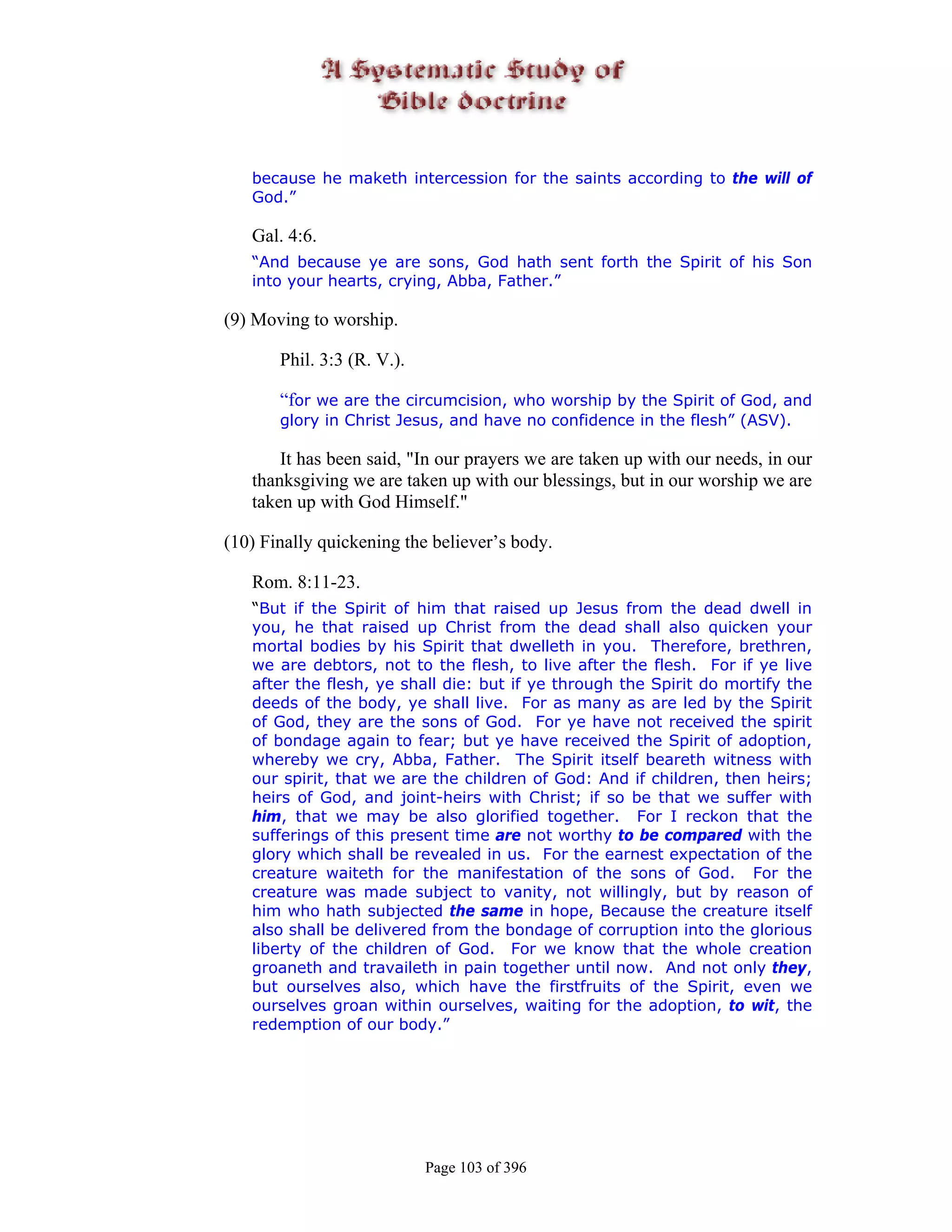 because he maketh intercession for the saints according to the will of
   God.”

   Gal. 4:6.
   “And because ye are sons, God hath sent forth the Spirit of his Son
   into your hearts, crying, Abba, Father.”

(9) Moving to worship.

       Phil. 3:3 (R. V.).

       “for we are the circumcision, who worship by the Spirit of God, and
       glory in Christ Jesus, and have no confidence in the flesh” (ASV).

       It has been said, "In our prayers we are taken up with our needs, in our
   thanksgiving we are taken up with our blessings, but in our worship we are
   taken up with God Himself."

(10) Finally quickening the believer’s body.

   Rom. 8:11-23.
   “But if the Spirit of him that raised up Jesus from the dead dwell in
   you, he that raised up Christ from the dead shall also quicken your
   mortal bodies by his Spirit that dwelleth in you. Therefore, brethren,
   we are debtors, not to the flesh, to live after the flesh. For if ye live
   after the flesh, ye shall die: but if ye through the Spirit do mortify the
   deeds of the body, ye shall live. For as many as are led by the Spirit
   of God, they are the sons of God. For ye have not received the spirit
   of bondage again to fear; but ye have received the Spirit of adoption,
   whereby we cry, Abba, Father. The Spirit itself beareth witness with
   our spirit, that we are the children of God: And if children, then heirs;
   heirs of God, and joint-heirs with Christ; if so be that we suffer with
   him, that we may be also glorified together. For I reckon that the
   sufferings of this present time are not worthy to be compared with the
   glory which shall be revealed in us. For the earnest expectation of the
   creature waiteth for the manifestation of the sons of God. For the
   creature was made subject to vanity, not willingly, but by reason of
   him who hath subjected the same in hope, Because the creature itself
   also shall be delivered from the bondage of corruption into the glorious
   liberty of the children of God. For we know that the whole creation
   groaneth and travaileth in pain together until now. And not only they,
   but ourselves also, which have the firstfruits of the Spirit, even we
   ourselves groan within ourselves, waiting for the adoption, to wit, the
   redemption of our body.”




                            Page 103 of 396
 