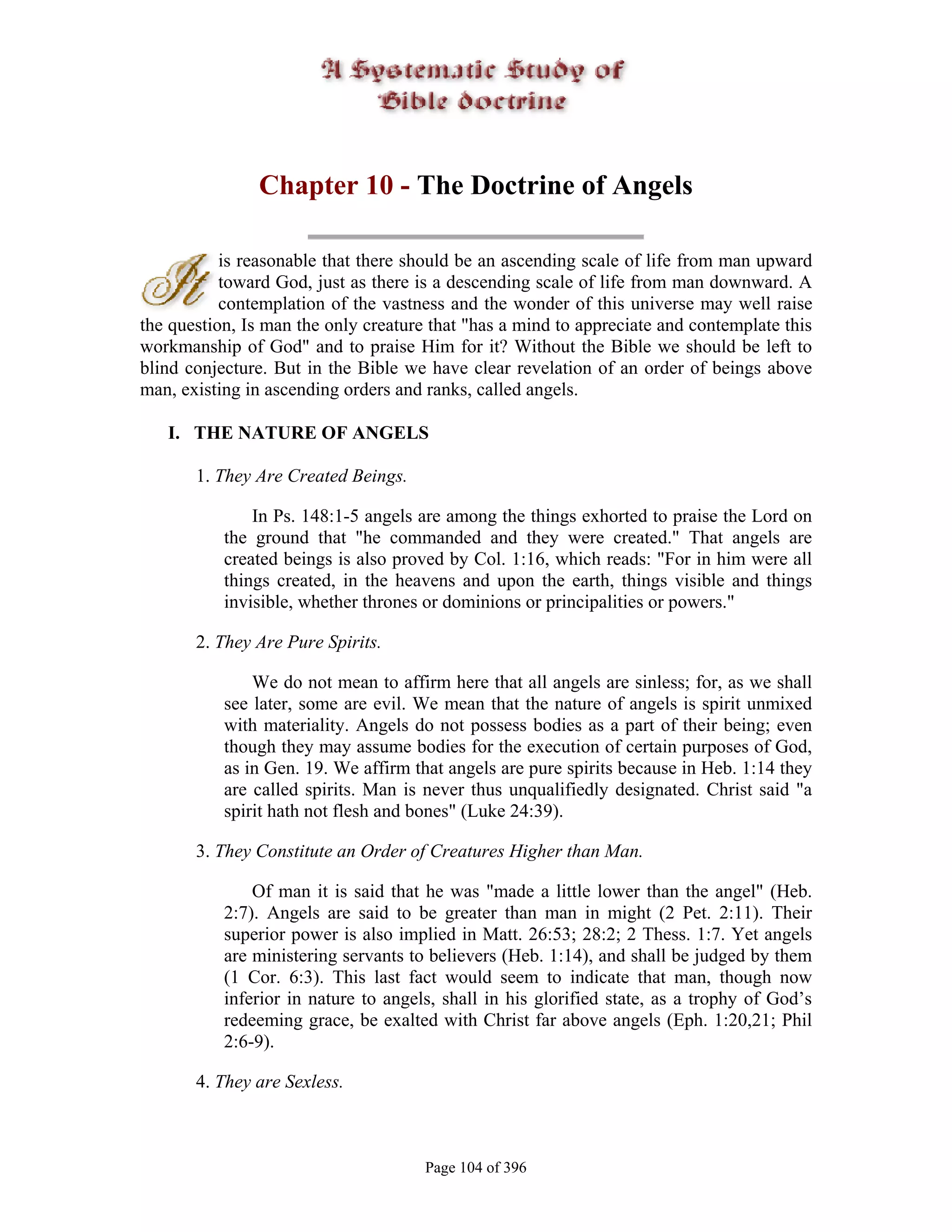 Chapter 10 - The Doctrine of Angels

           is reasonable that there should be an ascending scale of life from man upward
           toward God, just as there is a descending scale of life from man downward. A
           contemplation of the vastness and the wonder of this universe may well raise
the question, Is man the only creature that "has a mind to appreciate and contemplate this
workmanship of God" and to praise Him for it? Without the Bible we should be left to
blind conjecture. But in the Bible we have clear revelation of an order of beings above
man, existing in ascending orders and ranks, called angels.

   I. THE NATURE OF ANGELS

       1. They Are Created Beings.

               In Ps. 148:1-5 angels are among the things exhorted to praise the Lord on
           the ground that "he commanded and they were created." That angels are
           created beings is also proved by Col. 1:16, which reads: "For in him were all
           things created, in the heavens and upon the earth, things visible and things
           invisible, whether thrones or dominions or principalities or powers."

       2. They Are Pure Spirits.

               We do not mean to affirm here that all angels are sinless; for, as we shall
           see later, some are evil. We mean that the nature of angels is spirit unmixed
           with materiality. Angels do not possess bodies as a part of their being; even
           though they may assume bodies for the execution of certain purposes of God,
           as in Gen. 19. We affirm that angels are pure spirits because in Heb. 1:14 they
           are called spirits. Man is never thus unqualifiedly designated. Christ said "a
           spirit hath not flesh and bones" (Luke 24:39).

       3. They Constitute an Order of Creatures Higher than Man.

               Of man it is said that he was "made a little lower than the angel" (Heb.
           2:7). Angels are said to be greater than man in might (2 Pet. 2:11). Their
           superior power is also implied in Matt. 26:53; 28:2; 2 Thess. 1:7. Yet angels
           are ministering servants to believers (Heb. 1:14), and shall be judged by them
           (1 Cor. 6:3). This last fact would seem to indicate that man, though now
           inferior in nature to angels, shall in his glorified state, as a trophy of God’s
           redeeming grace, be exalted with Christ far above angels (Eph. 1:20,21; Phil
           2:6-9).

       4. They are Sexless.



                                      Page 104 of 396
 