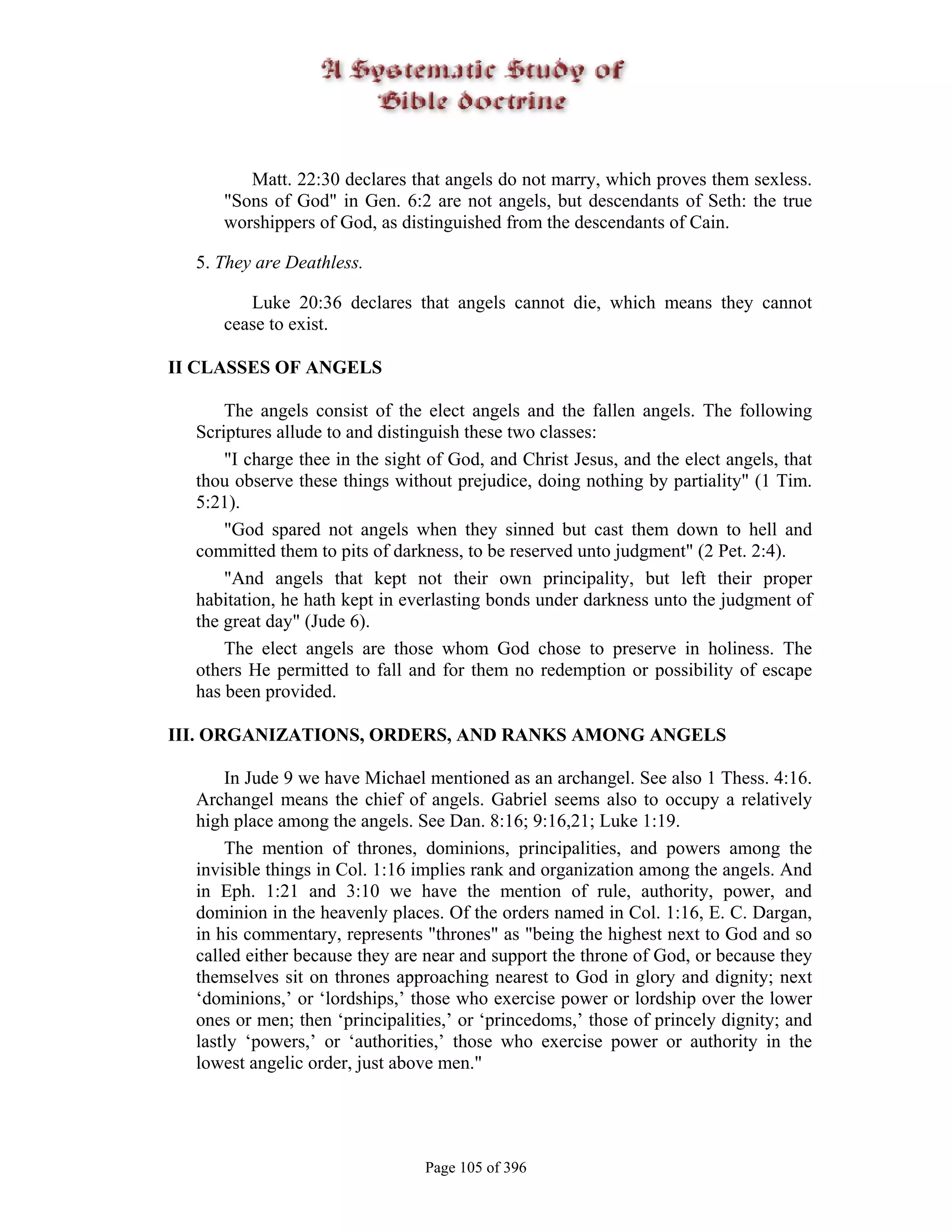 Matt. 22:30 declares that angels do not marry, which proves them sexless.
     "Sons of God" in Gen. 6:2 are not angels, but descendants of Seth: the true
     worshippers of God, as distinguished from the descendants of Cain.

  5. They are Deathless.

        Luke 20:36 declares that angels cannot die, which means they cannot
     cease to exist.

II CLASSES OF ANGELS

      The angels consist of the elect angels and the fallen angels. The following
  Scriptures allude to and distinguish these two classes:
      "I charge thee in the sight of God, and Christ Jesus, and the elect angels, that
  thou observe these things without prejudice, doing nothing by partiality" (1 Tim.
  5:21).
      "God spared not angels when they sinned but cast them down to hell and
  committed them to pits of darkness, to be reserved unto judgment" (2 Pet. 2:4).
      "And angels that kept not their own principality, but left their proper
  habitation, he hath kept in everlasting bonds under darkness unto the judgment of
  the great day" (Jude 6).
      The elect angels are those whom God chose to preserve in holiness. The
  others He permitted to fall and for them no redemption or possibility of escape
  has been provided.

III. ORGANIZATIONS, ORDERS, AND RANKS AMONG ANGELS

      In Jude 9 we have Michael mentioned as an archangel. See also 1 Thess. 4:16.
  Archangel means the chief of angels. Gabriel seems also to occupy a relatively
  high place among the angels. See Dan. 8:16; 9:16,21; Luke 1:19.
      The mention of thrones, dominions, principalities, and powers among the
  invisible things in Col. 1:16 implies rank and organization among the angels. And
  in Eph. 1:21 and 3:10 we have the mention of rule, authority, power, and
  dominion in the heavenly places. Of the orders named in Col. 1:16, E. C. Dargan,
  in his commentary, represents "thrones" as "being the highest next to God and so
  called either because they are near and support the throne of God, or because they
  themselves sit on thrones approaching nearest to God in glory and dignity; next
  ‘dominions,’ or ‘lordships,’ those who exercise power or lordship over the lower
  ones or men; then ‘principalities,’ or ‘princedoms,’ those of princely dignity; and
  lastly ‘powers,’ or ‘authorities,’ those who exercise power or authority in the
  lowest angelic order, just above men."




                                 Page 105 of 396
 
