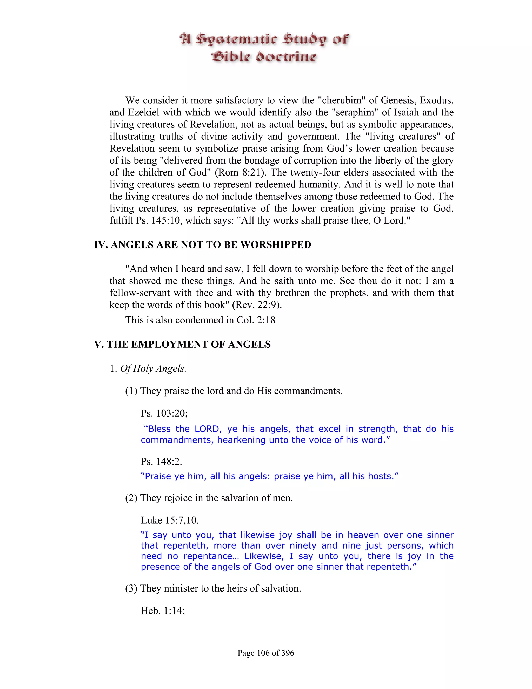 We consider it more satisfactory to view the "cherubim" of Genesis, Exodus,
  and Ezekiel with which we would identify also the "seraphim" of Isaiah and the
  living creatures of Revelation, not as actual beings, but as symbolic appearances,
  illustrating truths of divine activity and government. The "living creatures" of
  Revelation seem to symbolize praise arising from God’s lower creation because
  of its being "delivered from the bondage of corruption into the liberty of the glory
  of the children of God" (Rom 8:21). The twenty-four elders associated with the
  living creatures seem to represent redeemed humanity. And it is well to note that
  the living creatures do not include themselves among those redeemed to God. The
  living creatures, as representative of the lower creation giving praise to God,
  fulfill Ps. 145:10, which says: "All thy works shall praise thee, O Lord."

IV. ANGELS ARE NOT TO BE WORSHIPPED

      "And when I heard and saw, I fell down to worship before the feet of the angel
  that showed me these things. And he saith unto me, See thou do it not: I am a
  fellow-servant with thee and with thy brethren the prophets, and with them that
  keep the words of this book" (Rev. 22:9).
      This is also condemned in Col. 2:18

V. THE EMPLOYMENT OF ANGELS

  1. Of Holy Angels.

     (1) They praise the lord and do His commandments.

         Ps. 103:20;
         “Bless the LORD, ye his angels, that excel in strength, that do his
         commandments, hearkening unto the voice of his word.”

         Ps. 148:2.
         “Praise ye him, all his angels: praise ye him, all his hosts.”

     (2) They rejoice in the salvation of men.

         Luke 15:7,10.
         “I say unto you, that likewise joy shall be in heaven over one sinner
         that repenteth, more than over ninety and nine just persons, which
         need no repentance… Likewise, I say unto you, there is joy in the
         presence of the angels of God over one sinner that repenteth.”

     (3) They minister to the heirs of salvation.

         Heb. 1:14;


                                 Page 106 of 396
 