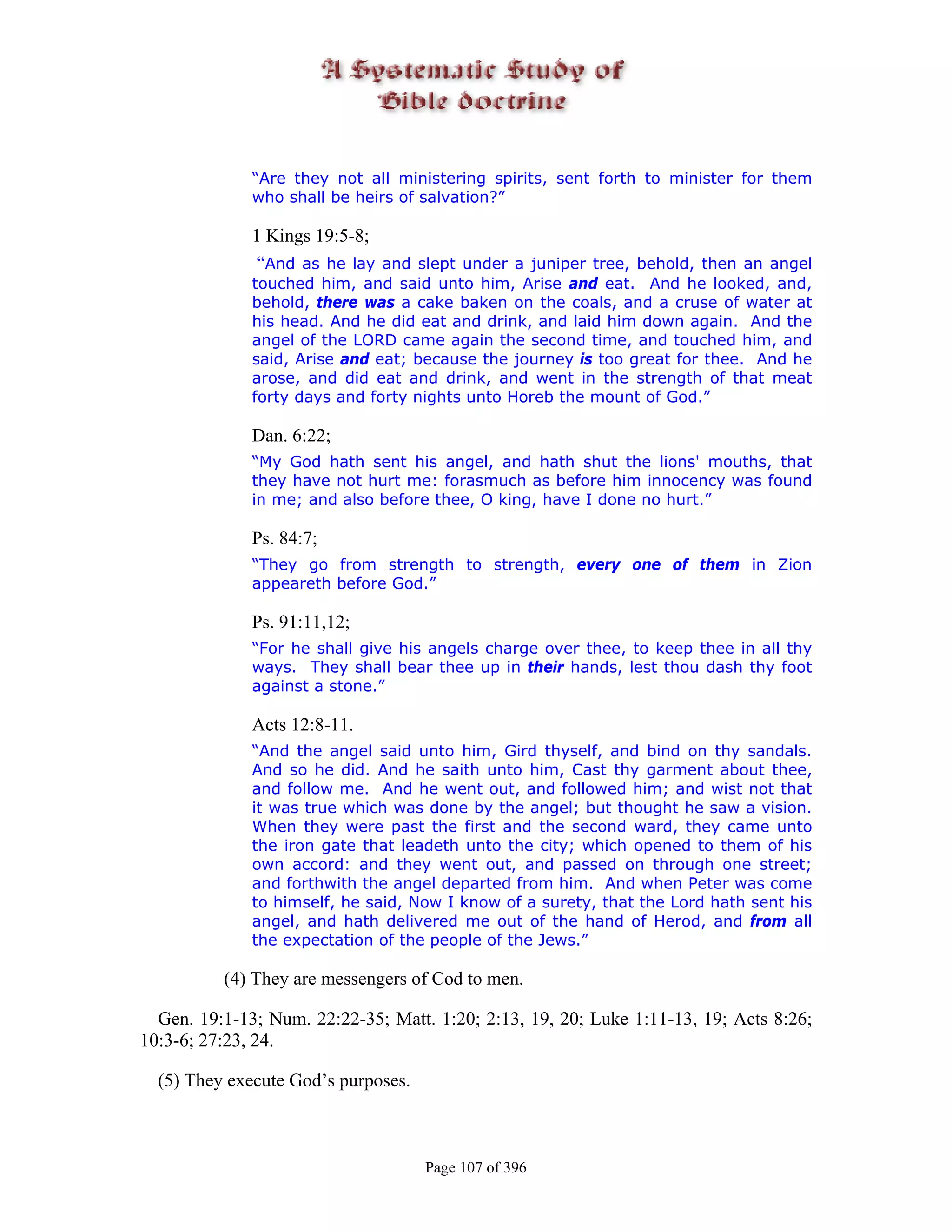 “Are they not all ministering spirits, sent forth to minister for them
              who shall be heirs of salvation?”

              1 Kings 19:5-8;
               “And as he lay and slept under a juniper tree, behold, then an angel
              touched him, and said unto him, Arise and eat. And he looked, and,
              behold, there was a cake baken on the coals, and a cruse of water at
              his head. And he did eat and drink, and laid him down again. And the
              angel of the LORD came again the second time, and touched him, and
              said, Arise and eat; because the journey is too great for thee. And he
              arose, and did eat and drink, and went in the strength of that meat
              forty days and forty nights unto Horeb the mount of God.”

              Dan. 6:22;
              “My God hath sent his angel, and hath shut the lions' mouths, that
              they have not hurt me: forasmuch as before him innocency was found
              in me; and also before thee, O king, have I done no hurt.”

              Ps. 84:7;
              “They go from strength to strength, every one of them in Zion
              appeareth before God.”

              Ps. 91:11,12;
              “For he shall give his angels charge over thee, to keep thee in all thy
              ways. They shall bear thee up in their hands, lest thou dash thy foot
              against a stone.”

              Acts 12:8-11.
              “And the angel said unto him, Gird thyself, and bind on thy sandals.
              And so he did. And he saith unto him, Cast thy garment about thee,
              and follow me. And he went out, and followed him; and wist not that
              it was true which was done by the angel; but thought he saw a vision.
              When they were past the first and the second ward, they came unto
              the iron gate that leadeth unto the city; which opened to them of his
              own accord: and they went out, and passed on through one street;
              and forthwith the angel departed from him. And when Peter was come
              to himself, he said, Now I know of a surety, that the Lord hath sent his
              angel, and hath delivered me out of the hand of Herod, and from all
              the expectation of the people of the Jews.”

          (4) They are messengers of Cod to men.

  Gen. 19:1-13; Num. 22:22-35; Matt. 1:20; 2:13, 19, 20; Luke 1:11-13, 19; Acts 8:26;
10:3-6; 27:23, 24.

  (5) They execute God’s purposes.



                                     Page 107 of 396
 