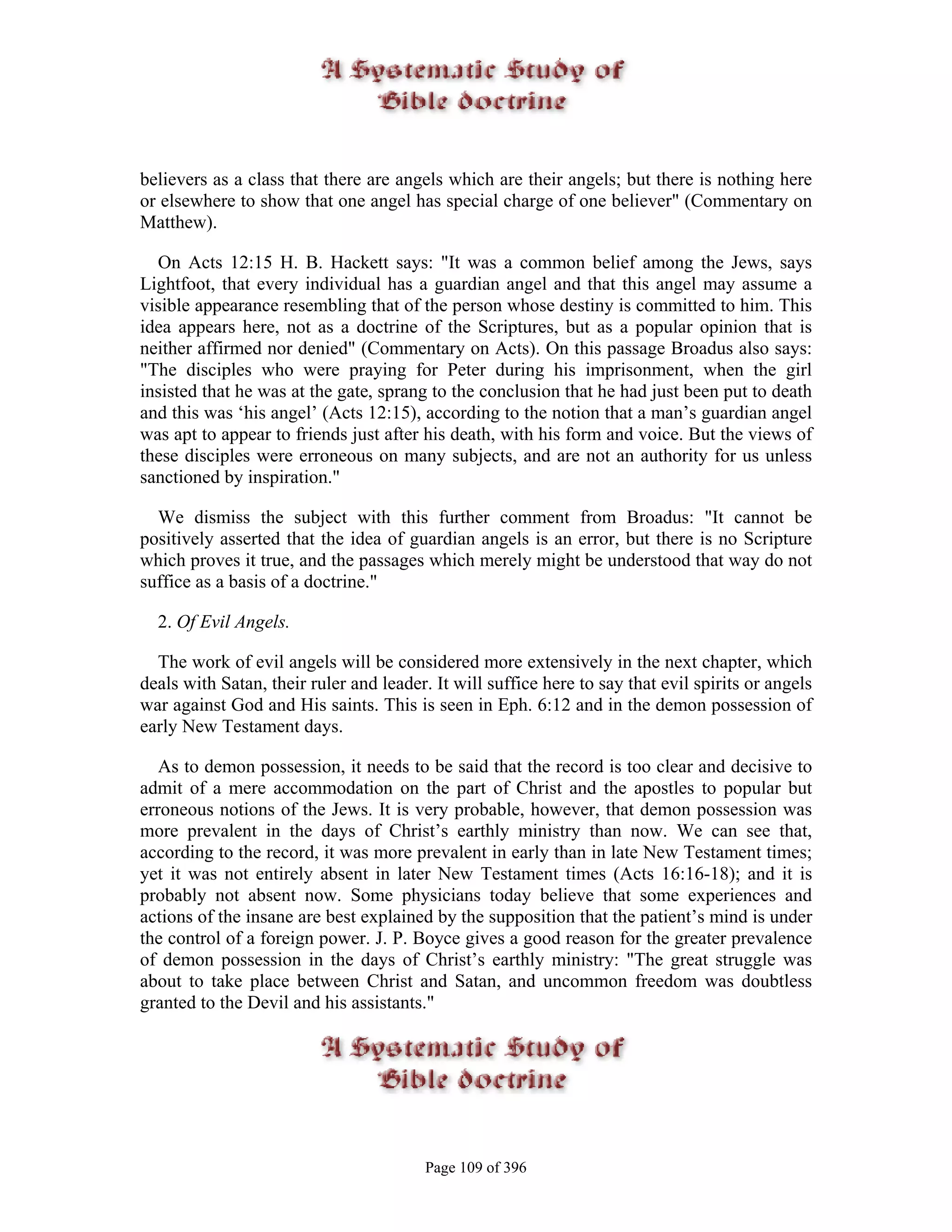 believers as a class that there are angels which are their angels; but there is nothing here
or elsewhere to show that one angel has special charge of one believer" (Commentary on
Matthew).

  On Acts 12:15 H. B. Hackett says: "It was a common belief among the Jews, says
Lightfoot, that every individual has a guardian angel and that this angel may assume a
visible appearance resembling that of the person whose destiny is committed to him. This
idea appears here, not as a doctrine of the Scriptures, but as a popular opinion that is
neither affirmed nor denied" (Commentary on Acts). On this passage Broadus also says:
"The disciples who were praying for Peter during his imprisonment, when the girl
insisted that he was at the gate, sprang to the conclusion that he had just been put to death
and this was ‘his angel’ (Acts 12:15), according to the notion that a man’s guardian angel
was apt to appear to friends just after his death, with his form and voice. But the views of
these disciples were erroneous on many subjects, and are not an authority for us unless
sanctioned by inspiration."

  We dismiss the subject with this further comment from Broadus: "It cannot be
positively asserted that the idea of guardian angels is an error, but there is no Scripture
which proves it true, and the passages which merely might be understood that way do not
suffice as a basis of a doctrine."

  2. Of Evil Angels.

  The work of evil angels will be considered more extensively in the next chapter, which
deals with Satan, their ruler and leader. It will suffice here to say that evil spirits or angels
war against God and His saints. This is seen in Eph. 6:12 and in the demon possession of
early New Testament days.

   As to demon possession, it needs to be said that the record is too clear and decisive to
admit of a mere accommodation on the part of Christ and the apostles to popular but
erroneous notions of the Jews. It is very probable, however, that demon possession was
more prevalent in the days of Christ’s earthly ministry than now. We can see that,
according to the record, it was more prevalent in early than in late New Testament times;
yet it was not entirely absent in later New Testament times (Acts 16:16-18); and it is
probably not absent now. Some physicians today believe that some experiences and
actions of the insane are best explained by the supposition that the patient’s mind is under
the control of a foreign power. J. P. Boyce gives a good reason for the greater prevalence
of demon possession in the days of Christ’s earthly ministry: "The great struggle was
about to take place between Christ and Satan, and uncommon freedom was doubtless
granted to the Devil and his assistants."




                                         Page 109 of 396
 
