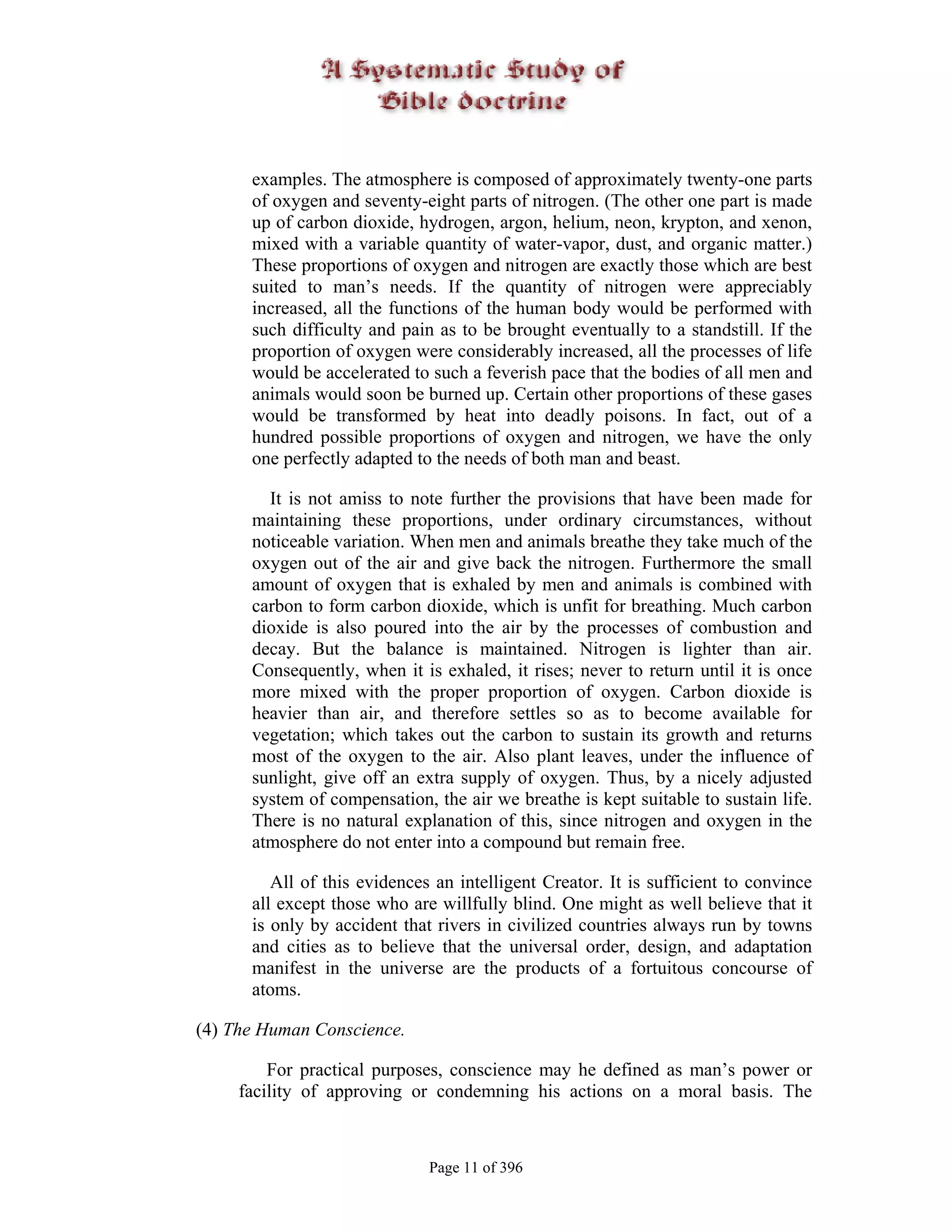 examples. The atmosphere is composed of approximately twenty-one parts
      of oxygen and seventy-eight parts of nitrogen. (The other one part is made
      up of carbon dioxide, hydrogen, argon, helium, neon, krypton, and xenon,
      mixed with a variable quantity of water-vapor, dust, and organic matter.)
      These proportions of oxygen and nitrogen are exactly those which are best
      suited to man’s needs. If the quantity of nitrogen were appreciably
      increased, all the functions of the human body would be performed with
      such difficulty and pain as to be brought eventually to a standstill. If the
      proportion of oxygen were considerably increased, all the processes of life
      would be accelerated to such a feverish pace that the bodies of all men and
      animals would soon be burned up. Certain other proportions of these gases
      would be transformed by heat into deadly poisons. In fact, out of a
      hundred possible proportions of oxygen and nitrogen, we have the only
      one perfectly adapted to the needs of both man and beast.

        It is not amiss to note further the provisions that have been made for
      maintaining these proportions, under ordinary circumstances, without
      noticeable variation. When men and animals breathe they take much of the
      oxygen out of the air and give back the nitrogen. Furthermore the small
      amount of oxygen that is exhaled by men and animals is combined with
      carbon to form carbon dioxide, which is unfit for breathing. Much carbon
      dioxide is also poured into the air by the processes of combustion and
      decay. But the balance is maintained. Nitrogen is lighter than air.
      Consequently, when it is exhaled, it rises; never to return until it is once
      more mixed with the proper proportion of oxygen. Carbon dioxide is
      heavier than air, and therefore settles so as to become available for
      vegetation; which takes out the carbon to sustain its growth and returns
      most of the oxygen to the air. Also plant leaves, under the influence of
      sunlight, give off an extra supply of oxygen. Thus, by a nicely adjusted
      system of compensation, the air we breathe is kept suitable to sustain life.
      There is no natural explanation of this, since nitrogen and oxygen in the
      atmosphere do not enter into a compound but remain free.

         All of this evidences an intelligent Creator. It is sufficient to convince
      all except those who are willfully blind. One might as well believe that it
      is only by accident that rivers in civilized countries always run by towns
      and cities as to believe that the universal order, design, and adaptation
      manifest in the universe are the products of a fortuitous concourse of
      atoms.

(4) The Human Conscience.

         For practical purposes, conscience may he defined as man’s power or
     facility of approving or condemning his actions on a moral basis. The



                              Page 11 of 396
 