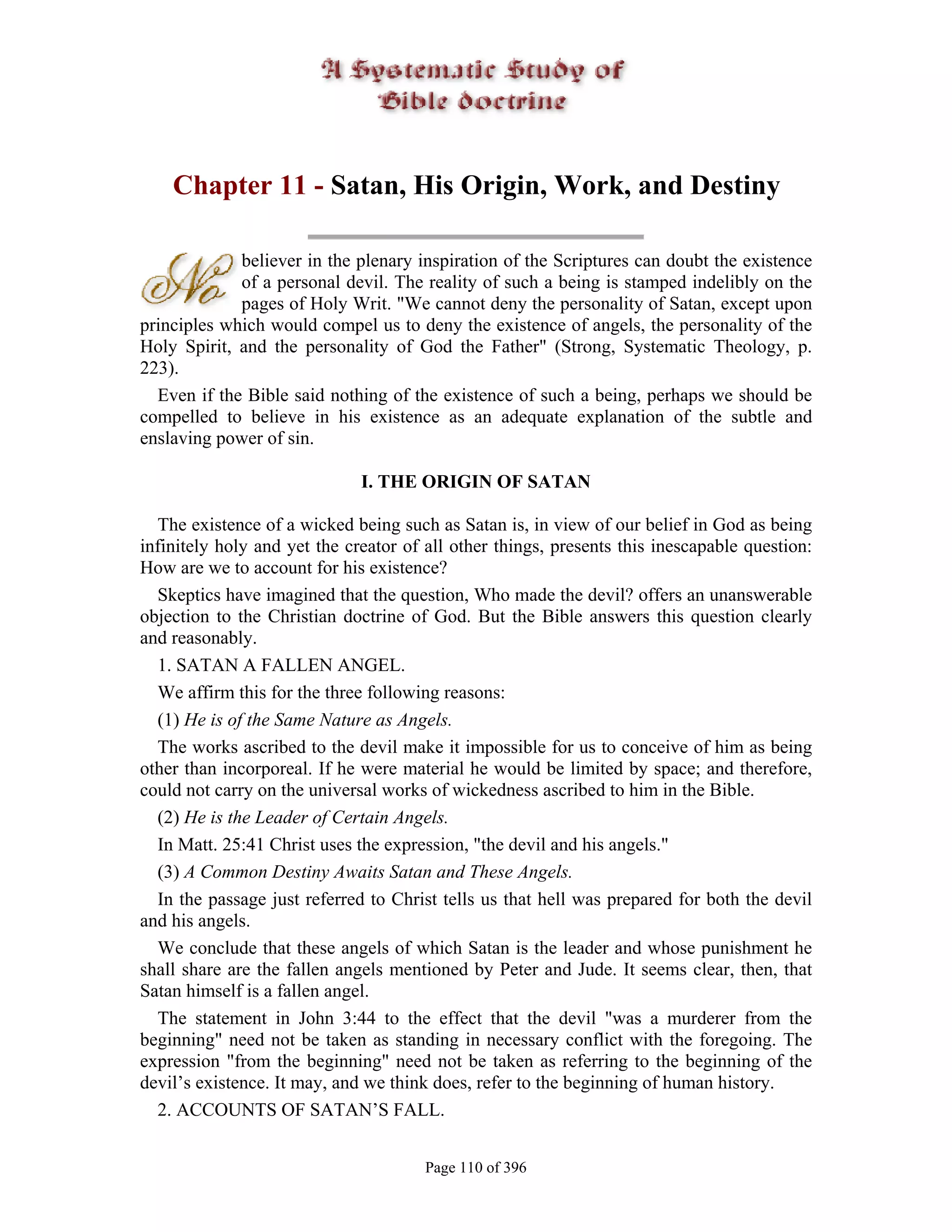 Chapter 11 - Satan, His Origin, Work, and Destiny

             believer in the plenary inspiration of the Scriptures can doubt the existence
             of a personal devil. The reality of such a being is stamped indelibly on the
             pages of Holy Writ. "We cannot deny the personality of Satan, except upon
principles which would compel us to deny the existence of angels, the personality of the
Holy Spirit, and the personality of God the Father" (Strong, Systematic Theology, p.
223).
  Even if the Bible said nothing of the existence of such a being, perhaps we should be
compelled to believe in his existence as an adequate explanation of the subtle and
enslaving power of sin.

                              I. THE ORIGIN OF SATAN

  The existence of a wicked being such as Satan is, in view of our belief in God as being
infinitely holy and yet the creator of all other things, presents this inescapable question:
How are we to account for his existence?
  Skeptics have imagined that the question, Who made the devil? offers an unanswerable
objection to the Christian doctrine of God. But the Bible answers this question clearly
and reasonably.
  1. SATAN A FALLEN ANGEL.
  We affirm this for the three following reasons:
  (1) He is of the Same Nature as Angels.
  The works ascribed to the devil make it impossible for us to conceive of him as being
other than incorporeal. If he were material he would be limited by space; and therefore,
could not carry on the universal works of wickedness ascribed to him in the Bible.
  (2) He is the Leader of Certain Angels.
  In Matt. 25:41 Christ uses the expression, "the devil and his angels."
  (3) A Common Destiny Awaits Satan and These Angels.
  In the passage just referred to Christ tells us that hell was prepared for both the devil
and his angels.
  We conclude that these angels of which Satan is the leader and whose punishment he
shall share are the fallen angels mentioned by Peter and Jude. It seems clear, then, that
Satan himself is a fallen angel.
  The statement in John 3:44 to the effect that the devil "was a murderer from the
beginning" need not be taken as standing in necessary conflict with the foregoing. The
expression "from the beginning" need not be taken as referring to the beginning of the
devil’s existence. It may, and we think does, refer to the beginning of human history.
  2. ACCOUNTS OF SATAN’S FALL.


                                       Page 110 of 396
 