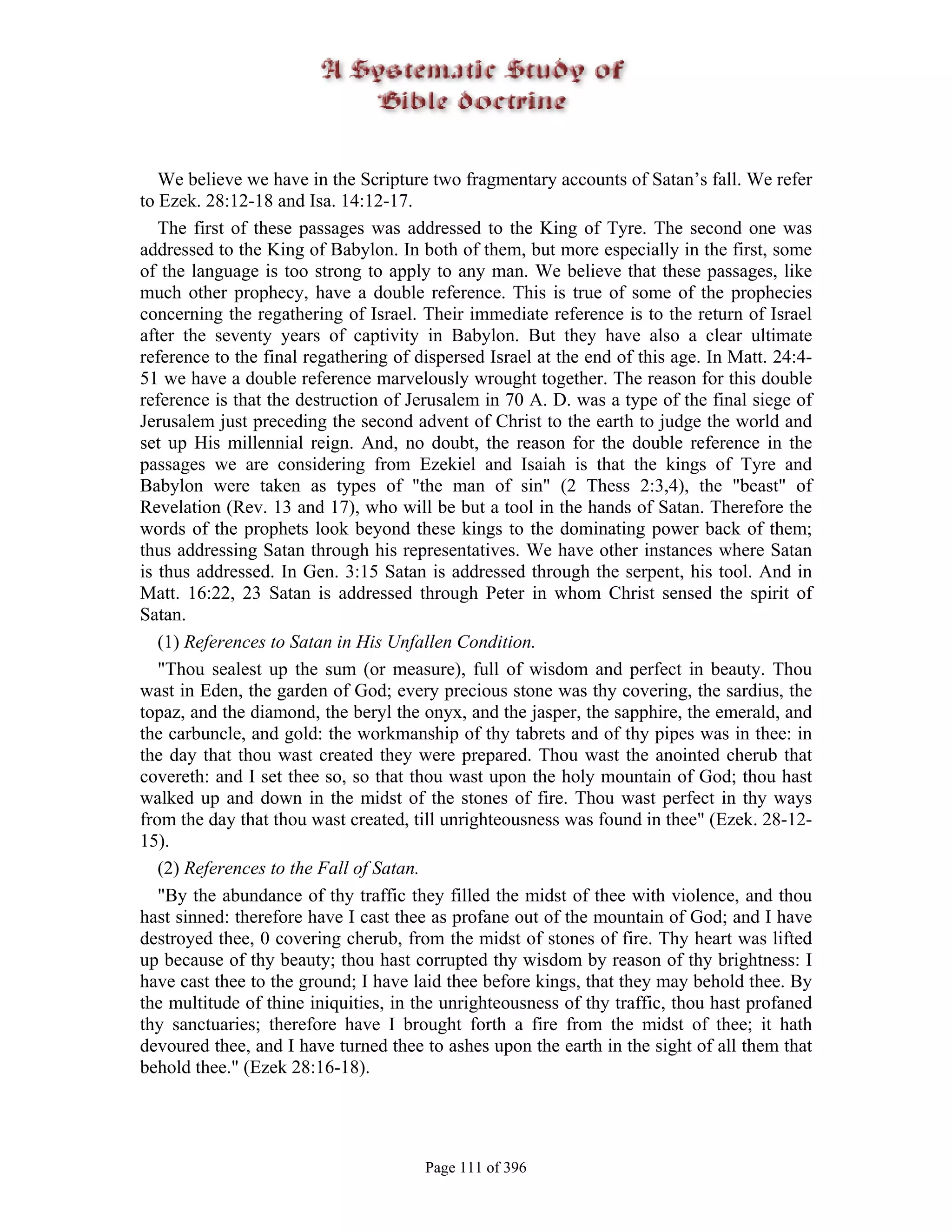 We believe we have in the Scripture two fragmentary accounts of Satan’s fall. We refer
to Ezek. 28:12-18 and Isa. 14:12-17.
   The first of these passages was addressed to the King of Tyre. The second one was
addressed to the King of Babylon. In both of them, but more especially in the first, some
of the language is too strong to apply to any man. We believe that these passages, like
much other prophecy, have a double reference. This is true of some of the prophecies
concerning the regathering of Israel. Their immediate reference is to the return of Israel
after the seventy years of captivity in Babylon. But they have also a clear ultimate
reference to the final regathering of dispersed Israel at the end of this age. In Matt. 24:4-
51 we have a double reference marvelously wrought together. The reason for this double
reference is that the destruction of Jerusalem in 70 A. D. was a type of the final siege of
Jerusalem just preceding the second advent of Christ to the earth to judge the world and
set up His millennial reign. And, no doubt, the reason for the double reference in the
passages we are considering from Ezekiel and Isaiah is that the kings of Tyre and
Babylon were taken as types of "the man of sin" (2 Thess 2:3,4), the "beast" of
Revelation (Rev. 13 and 17), who will be but a tool in the hands of Satan. Therefore the
words of the prophets look beyond these kings to the dominating power back of them;
thus addressing Satan through his representatives. We have other instances where Satan
is thus addressed. In Gen. 3:15 Satan is addressed through the serpent, his tool. And in
Matt. 16:22, 23 Satan is addressed through Peter in whom Christ sensed the spirit of
Satan.
   (1) References to Satan in His Unfallen Condition.
   "Thou sealest up the sum (or measure), full of wisdom and perfect in beauty. Thou
wast in Eden, the garden of God; every precious stone was thy covering, the sardius, the
topaz, and the diamond, the beryl the onyx, and the jasper, the sapphire, the emerald, and
the carbuncle, and gold: the workmanship of thy tabrets and of thy pipes was in thee: in
the day that thou wast created they were prepared. Thou wast the anointed cherub that
covereth: and I set thee so, so that thou wast upon the holy mountain of God; thou hast
walked up and down in the midst of the stones of fire. Thou wast perfect in thy ways
from the day that thou wast created, till unrighteousness was found in thee" (Ezek. 28-12-
15).
   (2) References to the Fall of Satan.
   "By the abundance of thy traffic they filled the midst of thee with violence, and thou
hast sinned: therefore have I cast thee as profane out of the mountain of God; and I have
destroyed thee, 0 covering cherub, from the midst of stones of fire. Thy heart was lifted
up because of thy beauty; thou hast corrupted thy wisdom by reason of thy brightness: I
have cast thee to the ground; I have laid thee before kings, that they may behold thee. By
the multitude of thine iniquities, in the unrighteousness of thy traffic, thou hast profaned
thy sanctuaries; therefore have I brought forth a fire from the midst of thee; it hath
devoured thee, and I have turned thee to ashes upon the earth in the sight of all them that
behold thee." (Ezek 28:16-18).




                                       Page 111 of 396
 