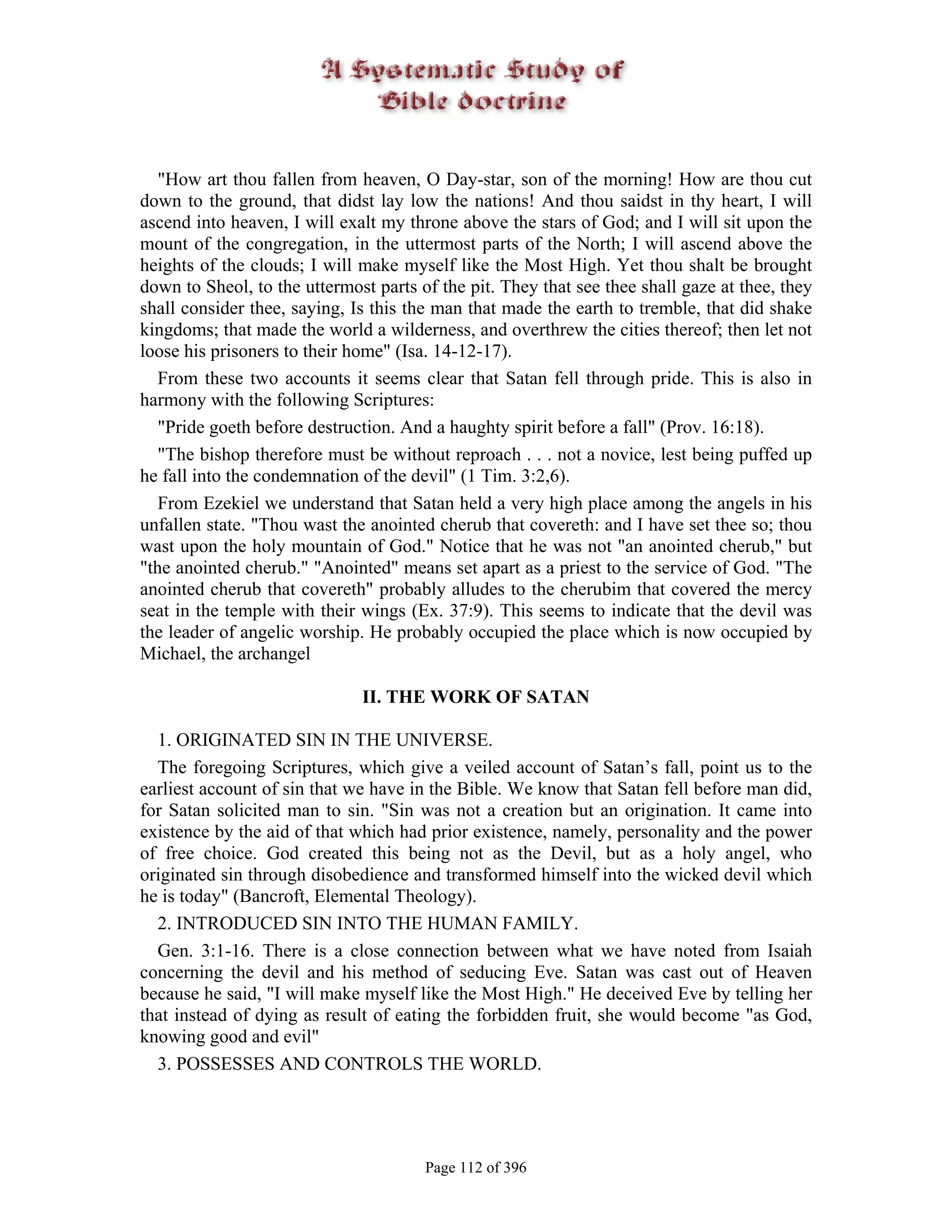 "How art thou fallen from heaven, O Day-star, son of the morning! How are thou cut
down to the ground, that didst lay low the nations! And thou saidst in thy heart, I will
ascend into heaven, I will exalt my throne above the stars of God; and I will sit upon the
mount of the congregation, in the uttermost parts of the North; I will ascend above the
heights of the clouds; I will make myself like the Most High. Yet thou shalt be brought
down to Sheol, to the uttermost parts of the pit. They that see thee shall gaze at thee, they
shall consider thee, saying, Is this the man that made the earth to tremble, that did shake
kingdoms; that made the world a wilderness, and overthrew the cities thereof; then let not
loose his prisoners to their home" (Isa. 14-12-17).
   From these two accounts it seems clear that Satan fell through pride. This is also in
harmony with the following Scriptures:
   "Pride goeth before destruction. And a haughty spirit before a fall" (Prov. 16:18).
   "The bishop therefore must be without reproach . . . not a novice, lest being puffed up
he fall into the condemnation of the devil" (1 Tim. 3:2,6).
   From Ezekiel we understand that Satan held a very high place among the angels in his
unfallen state. "Thou wast the anointed cherub that covereth: and I have set thee so; thou
wast upon the holy mountain of God." Notice that he was not "an anointed cherub," but
"the anointed cherub." "Anointed" means set apart as a priest to the service of God. "The
anointed cherub that covereth" probably alludes to the cherubim that covered the mercy
seat in the temple with their wings (Ex. 37:9). This seems to indicate that the devil was
the leader of angelic worship. He probably occupied the place which is now occupied by
Michael, the archangel

                              II. THE WORK OF SATAN

  1. ORIGINATED SIN IN THE UNIVERSE.
  The foregoing Scriptures, which give a veiled account of Satan’s fall, point us to the
earliest account of sin that we have in the Bible. We know that Satan fell before man did,
for Satan solicited man to sin. "Sin was not a creation but an origination. It came into
existence by the aid of that which had prior existence, namely, personality and the power
of free choice. God created this being not as the Devil, but as a holy angel, who
originated sin through disobedience and transformed himself into the wicked devil which
he is today" (Bancroft, Elemental Theology).
  2. INTRODUCED SIN INTO THE HUMAN FAMILY.
  Gen. 3:1-16. There is a close connection between what we have noted from Isaiah
concerning the devil and his method of seducing Eve. Satan was cast out of Heaven
because he said, "I will make myself like the Most High." He deceived Eve by telling her
that instead of dying as result of eating the forbidden fruit, she would become "as God,
knowing good and evil"
  3. POSSESSES AND CONTROLS THE WORLD.




                                       Page 112 of 396
 
