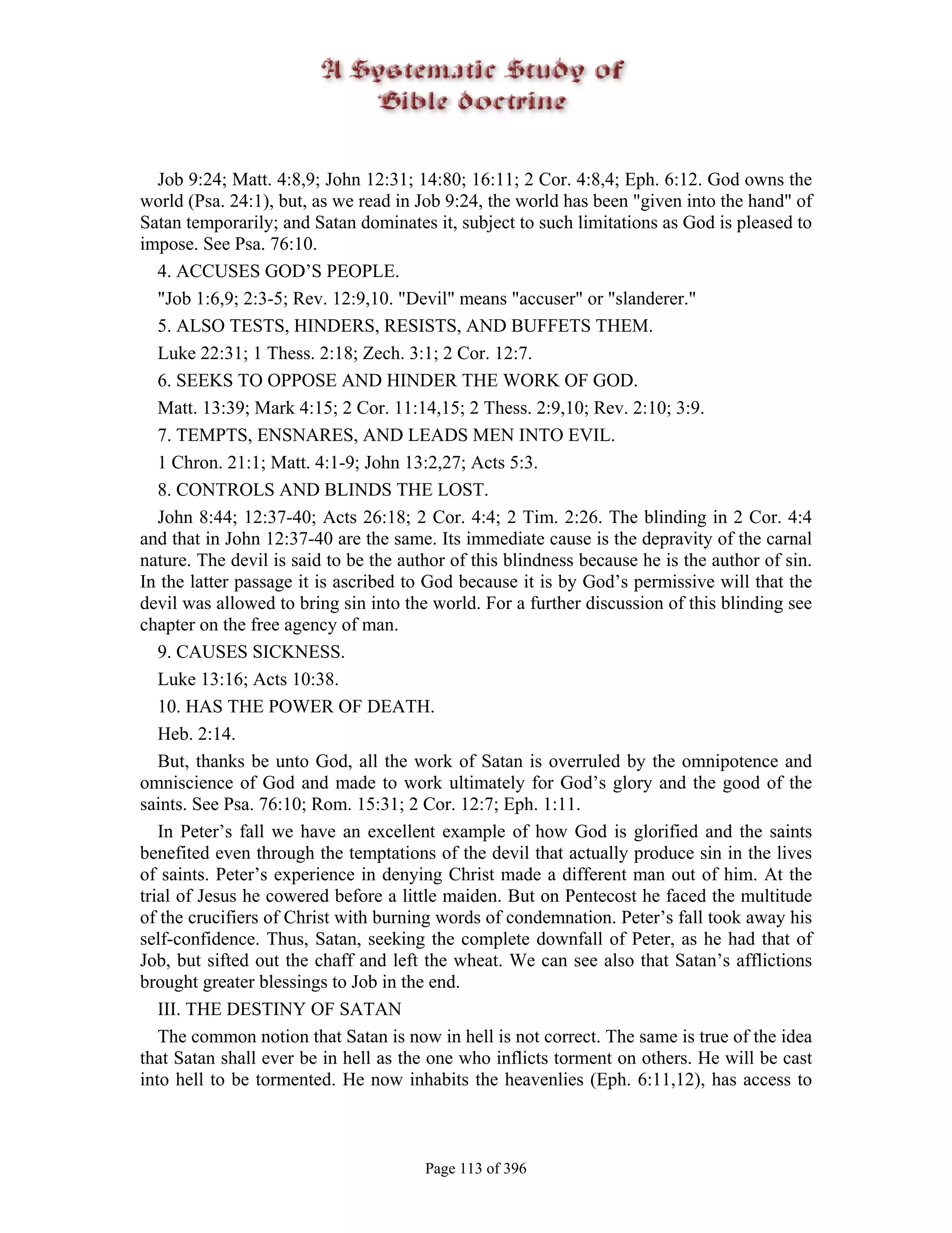 Job 9:24; Matt. 4:8,9; John 12:31; 14:80; 16:11; 2 Cor. 4:8,4; Eph. 6:12. God owns the
world (Psa. 24:1), but, as we read in Job 9:24, the world has been "given into the hand" of
Satan temporarily; and Satan dominates it, subject to such limitations as God is pleased to
impose. See Psa. 76:10.
   4. ACCUSES GOD’S PEOPLE.
   "Job 1:6,9; 2:3-5; Rev. 12:9,10. "Devil" means "accuser" or "slanderer."
   5. ALSO TESTS, HINDERS, RESISTS, AND BUFFETS THEM.
   Luke 22:31; 1 Thess. 2:18; Zech. 3:1; 2 Cor. 12:7.
   6. SEEKS TO OPPOSE AND HINDER THE WORK OF GOD.
   Matt. 13:39; Mark 4:15; 2 Cor. 11:14,15; 2 Thess. 2:9,10; Rev. 2:10; 3:9.
   7. TEMPTS, ENSNARES, AND LEADS MEN INTO EVIL.
   1 Chron. 21:1; Matt. 4:1-9; John 13:2,27; Acts 5:3.
   8. CONTROLS AND BLINDS THE LOST.
   John 8:44; 12:37-40; Acts 26:18; 2 Cor. 4:4; 2 Tim. 2:26. The blinding in 2 Cor. 4:4
and that in John 12:37-40 are the same. Its immediate cause is the depravity of the carnal
nature. The devil is said to be the author of this blindness because he is the author of sin.
In the latter passage it is ascribed to God because it is by God’s permissive will that the
devil was allowed to bring sin into the world. For a further discussion of this blinding see
chapter on the free agency of man.
   9. CAUSES SICKNESS.
   Luke 13:16; Acts 10:38.
   10. HAS THE POWER OF DEATH.
   Heb. 2:14.
   But, thanks be unto God, all the work of Satan is overruled by the omnipotence and
omniscience of God and made to work ultimately for God’s glory and the good of the
saints. See Psa. 76:10; Rom. 15:31; 2 Cor. 12:7; Eph. 1:11.
   In Peter’s fall we have an excellent example of how God is glorified and the saints
benefited even through the temptations of the devil that actually produce sin in the lives
of saints. Peter’s experience in denying Christ made a different man out of him. At the
trial of Jesus he cowered before a little maiden. But on Pentecost he faced the multitude
of the crucifiers of Christ with burning words of condemnation. Peter’s fall took away his
self-confidence. Thus, Satan, seeking the complete downfall of Peter, as he had that of
Job, but sifted out the chaff and left the wheat. We can see also that Satan’s afflictions
brought greater blessings to Job in the end.
   III. THE DESTINY OF SATAN
   The common notion that Satan is now in hell is not correct. The same is true of the idea
that Satan shall ever be in hell as the one who inflicts torment on others. He will be cast
into hell to be tormented. He now inhabits the heavenlies (Eph. 6:11,12), has access to



                                       Page 113 of 396
 