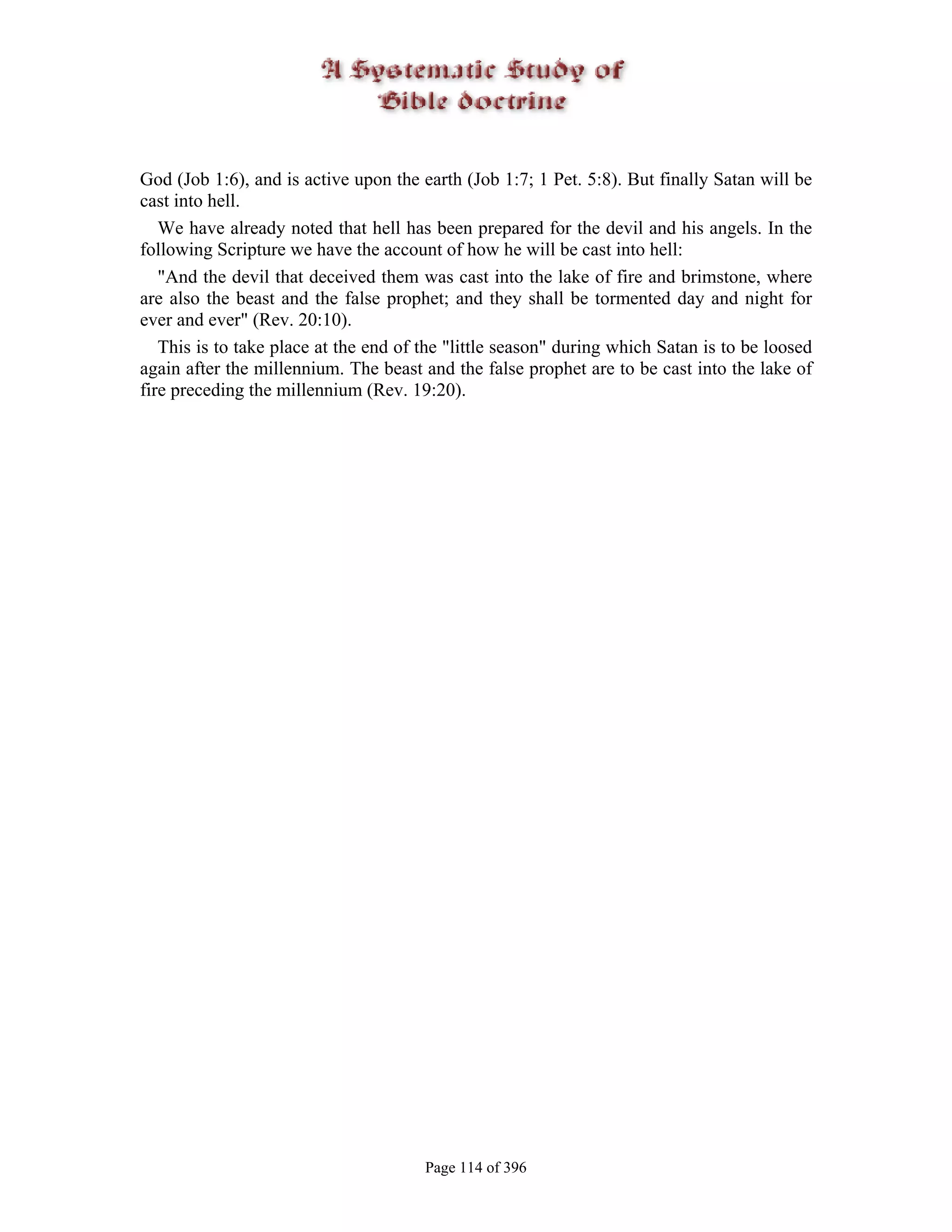 God (Job 1:6), and is active upon the earth (Job 1:7; 1 Pet. 5:8). But finally Satan will be
cast into hell.
   We have already noted that hell has been prepared for the devil and his angels. In the
following Scripture we have the account of how he will be cast into hell:
   "And the devil that deceived them was cast into the lake of fire and brimstone, where
are also the beast and the false prophet; and they shall be tormented day and night for
ever and ever" (Rev. 20:10).
   This is to take place at the end of the "little season" during which Satan is to be loosed
again after the millennium. The beast and the false prophet are to be cast into the lake of
fire preceding the millennium (Rev. 19:20).




                                       Page 114 of 396
 