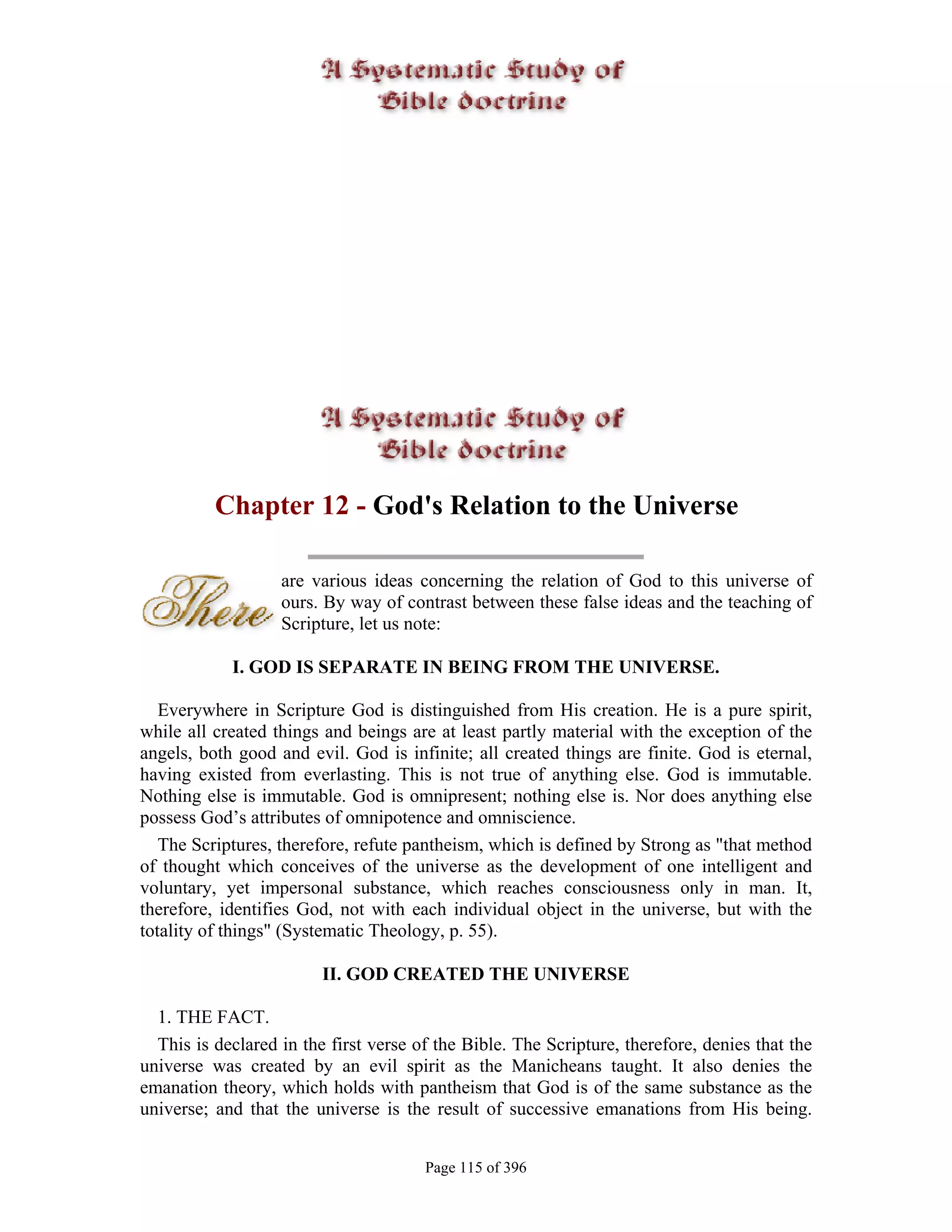 Chapter 12 - God's Relation to the Universe

                   are various ideas concerning the relation of God to this universe of
                   ours. By way of contrast between these false ideas and the teaching of
                   Scripture, let us note:

            I. GOD IS SEPARATE IN BEING FROM THE UNIVERSE.

   Everywhere in Scripture God is distinguished from His creation. He is a pure spirit,
while all created things and beings are at least partly material with the exception of the
angels, both good and evil. God is infinite; all created things are finite. God is eternal,
having existed from everlasting. This is not true of anything else. God is immutable.
Nothing else is immutable. God is omnipresent; nothing else is. Nor does anything else
possess God’s attributes of omnipotence and omniscience.
   The Scriptures, therefore, refute pantheism, which is defined by Strong as "that method
of thought which conceives of the universe as the development of one intelligent and
voluntary, yet impersonal substance, which reaches consciousness only in man. It,
therefore, identifies God, not with each individual object in the universe, but with the
totality of things" (Systematic Theology, p. 55).

                         II. GOD CREATED THE UNIVERSE

  1. THE FACT.
  This is declared in the first verse of the Bible. The Scripture, therefore, denies that the
universe was created by an evil spirit as the Manicheans taught. It also denies the
emanation theory, which holds with pantheism that God is of the same substance as the
universe; and that the universe is the result of successive emanations from His being.


                                       Page 115 of 396
 