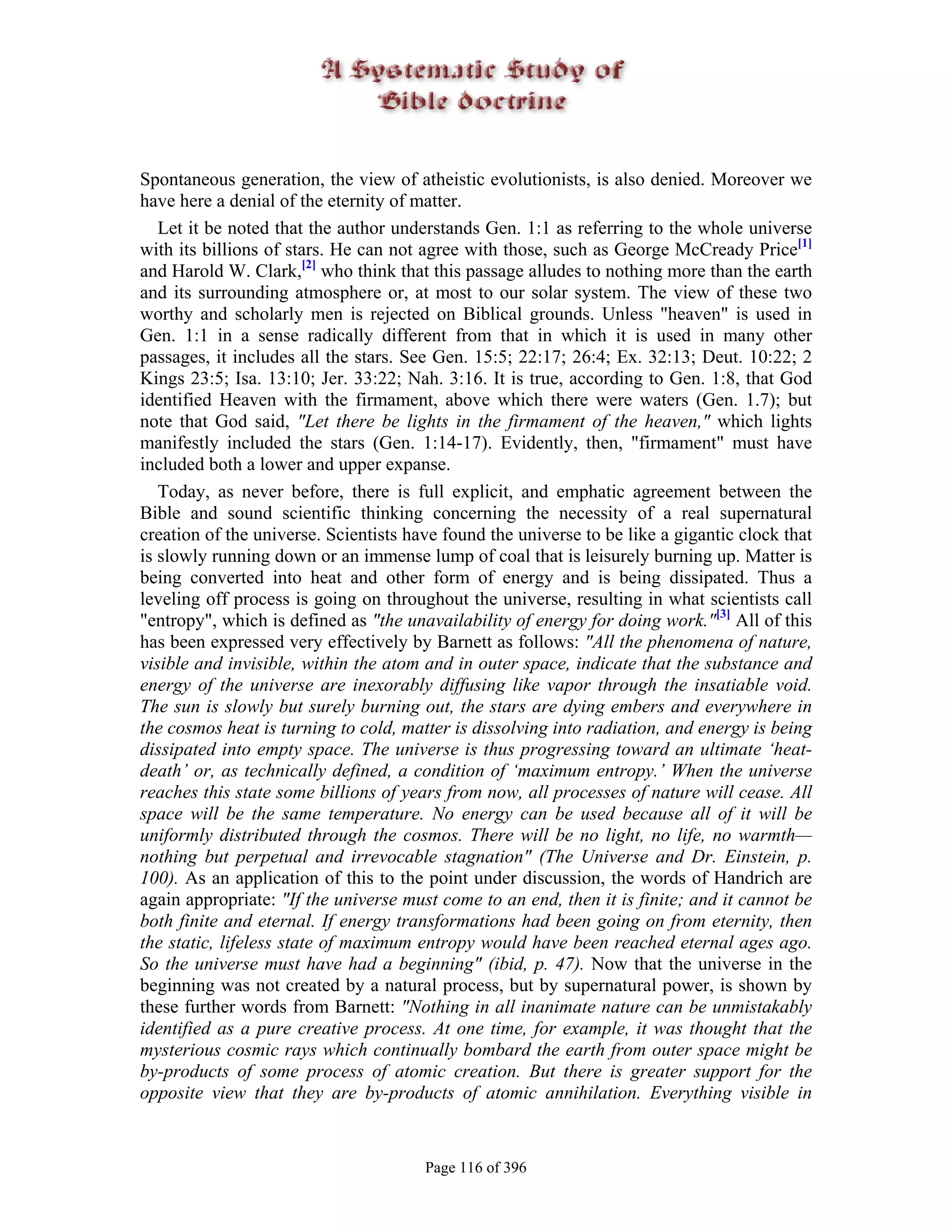 Spontaneous generation, the view of atheistic evolutionists, is also denied. Moreover we
have here a denial of the eternity of matter.
   Let it be noted that the author understands Gen. 1:1 as referring to the whole universe
with its billions of stars. He can not agree with those, such as George McCready Price[1]
and Harold W. Clark,[2] who think that this passage alludes to nothing more than the earth
and its surrounding atmosphere or, at most to our solar system. The view of these two
worthy and scholarly men is rejected on Biblical grounds. Unless "heaven" is used in
Gen. 1:1 in a sense radically different from that in which it is used in many other
passages, it includes all the stars. See Gen. 15:5; 22:17; 26:4; Ex. 32:13; Deut. 10:22; 2
Kings 23:5; Isa. 13:10; Jer. 33:22; Nah. 3:16. It is true, according to Gen. 1:8, that God
identified Heaven with the firmament, above which there were waters (Gen. 1.7); but
note that God said, "Let there be lights in the firmament of the heaven," which lights
manifestly included the stars (Gen. 1:14-17). Evidently, then, "firmament" must have
included both a lower and upper expanse.
   Today, as never before, there is full explicit, and emphatic agreement between the
Bible and sound scientific thinking concerning the necessity of a real supernatural
creation of the universe. Scientists have found the universe to be like a gigantic clock that
is slowly running down or an immense lump of coal that is leisurely burning up. Matter is
being converted into heat and other form of energy and is being dissipated. Thus a
leveling off process is going on throughout the universe, resulting in what scientists call
"entropy", which is defined as "the unavailability of energy for doing work."[3] All of this
has been expressed very effectively by Barnett as follows: "All the phenomena of nature,
visible and invisible, within the atom and in outer space, indicate that the substance and
energy of the universe are inexorably diffusing like vapor through the insatiable void.
The sun is slowly but surely burning out, the stars are dying embers and everywhere in
the cosmos heat is turning to cold, matter is dissolving into radiation, and energy is being
dissipated into empty space. The universe is thus progressing toward an ultimate ‘heat-
death’ or, as technically defined, a condition of ‘maximum entropy.’ When the universe
reaches this state some billions of years from now, all processes of nature will cease. All
space will be the same temperature. No energy can be used because all of it will be
uniformly distributed through the cosmos. There will be no light, no life, no warmth—
nothing but perpetual and irrevocable stagnation" (The Universe and Dr. Einstein, p.
100). As an application of this to the point under discussion, the words of Handrich are
again appropriate: "If the universe must come to an end, then it is finite; and it cannot be
both finite and eternal. If energy transformations had been going on from eternity, then
the static, lifeless state of maximum entropy would have been reached eternal ages ago.
So the universe must have had a beginning" (ibid, p. 47). Now that the universe in the
beginning was not created by a natural process, but by supernatural power, is shown by
these further words from Barnett: "Nothing in all inanimate nature can be unmistakably
identified as a pure creative process. At one time, for example, it was thought that the
mysterious cosmic rays which continually bombard the earth from outer space might be
by-products of some process of atomic creation. But there is greater support for the
opposite view that they are by-products of atomic annihilation. Everything visible in


                                       Page 116 of 396
 