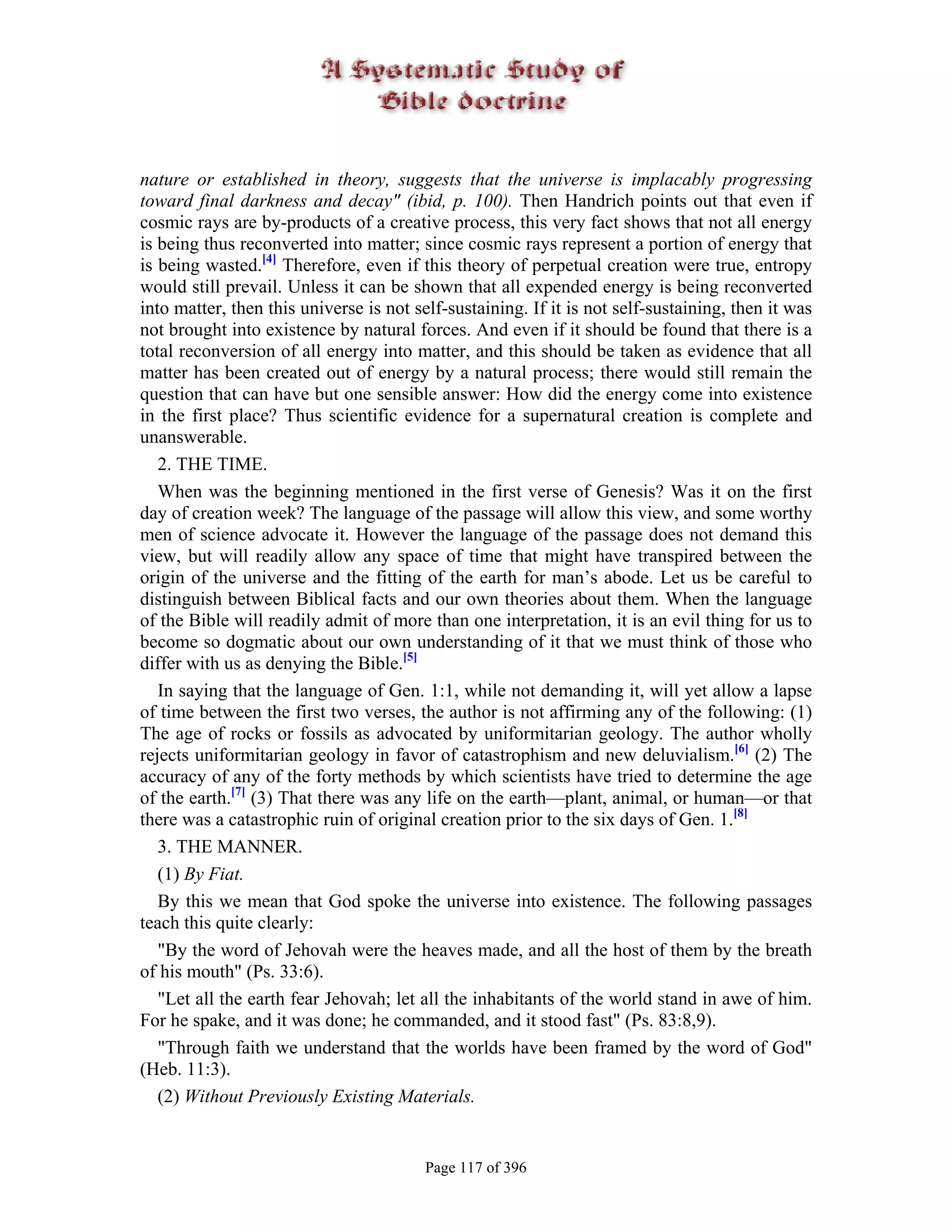 nature or established in theory, suggests that the universe is implacably progressing
toward final darkness and decay" (ibid, p. 100). Then Handrich points out that even if
cosmic rays are by-products of a creative process, this very fact shows that not all energy
is being thus reconverted into matter; since cosmic rays represent a portion of energy that
is being wasted.[4] Therefore, even if this theory of perpetual creation were true, entropy
would still prevail. Unless it can be shown that all expended energy is being reconverted
into matter, then this universe is not self-sustaining. If it is not self-sustaining, then it was
not brought into existence by natural forces. And even if it should be found that there is a
total reconversion of all energy into matter, and this should be taken as evidence that all
matter has been created out of energy by a natural process; there would still remain the
question that can have but one sensible answer: How did the energy come into existence
in the first place? Thus scientific evidence for a supernatural creation is complete and
unanswerable.
   2. THE TIME.
   When was the beginning mentioned in the first verse of Genesis? Was it on the first
day of creation week? The language of the passage will allow this view, and some worthy
men of science advocate it. However the language of the passage does not demand this
view, but will readily allow any space of time that might have transpired between the
origin of the universe and the fitting of the earth for man’s abode. Let us be careful to
distinguish between Biblical facts and our own theories about them. When the language
of the Bible will readily admit of more than one interpretation, it is an evil thing for us to
become so dogmatic about our own understanding of it that we must think of those who
differ with us as denying the Bible.[5]
   In saying that the language of Gen. 1:1, while not demanding it, will yet allow a lapse
of time between the first two verses, the author is not affirming any of the following: (1)
The age of rocks or fossils as advocated by uniformitarian geology. The author wholly
rejects uniformitarian geology in favor of catastrophism and new deluvialism.[6] (2) The
accuracy of any of the forty methods by which scientists have tried to determine the age
of the earth.[7] (3) That there was any life on the earth—plant, animal, or human—or that
there was a catastrophic ruin of original creation prior to the six days of Gen. 1.[8]
   3. THE MANNER.
   (1) By Fiat.
   By this we mean that God spoke the universe into existence. The following passages
teach this quite clearly:
   "By the word of Jehovah were the heaves made, and all the host of them by the breath
of his mouth" (Ps. 33:6).
   "Let all the earth fear Jehovah; let all the inhabitants of the world stand in awe of him.
For he spake, and it was done; he commanded, and it stood fast" (Ps. 83:8,9).
   "Through faith we understand that the worlds have been framed by the word of God"
(Heb. 11:3).
   (2) Without Previously Existing Materials.


                                         Page 117 of 396
 